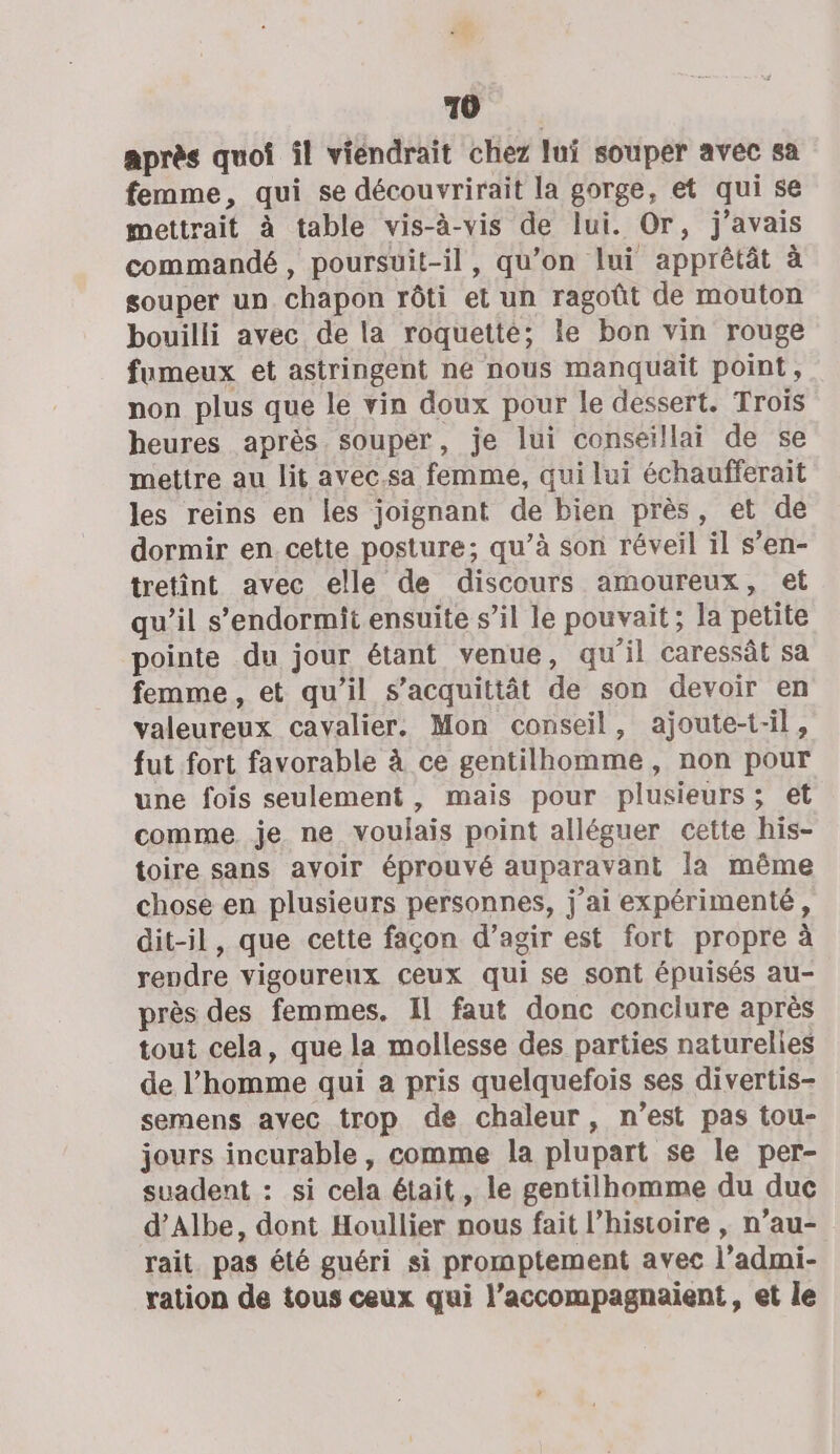 après quoi il viendrait chez lui souper avec sa femme, qui se découvrirait la gorge, et qui se mettrait à table vis-à-vis de lui. Or, j'avais commandé, poursuit-il, qu’on lui apprêtât à souper un chapon rôti et un ragoût de mouton bouilli avec de la roquette; le bon vin rouge fumeux et astringent ne nous manquait point, non plus que le vin doux pour le dessert. Trois heures après souper, je lui conseillai de se mettre au lit avec.sa femme, qui lui échaufferait les reins en les joignant de bien près, et de dormir en. cette posture; qu’à son réveil il s’en- tretint avec elle de discours amoureux, et qu’il s’endormit ensuite s’il le pouvait ; la petite pointe du jour étant venue, qu’il caressât sa femme, et qu’il s’acquittât de son devoir en valeureux cavalier. Mon conseil, ajoute-t-il, fut fort favorable à ce gentilhomme, non pour une fois seulement , mais pour plusieurs ; et comme, je ne voulais point alléguer cette his- toire sans avoir éprouvé auparavant la même chose en plusieurs personnes, j’ai expérimenté, dit-il, que cette façon d’agir est fort propre à rendre vigoureux Ceux qui se sont épuisés au- près des femmes. Il faut donc conclure après tout cela, que la mollesse des parties naturelies de l’homme qui a pris quelquefois ses divertis- semens avec trop de chaleur, n’est pas tou- jours incurable , comme la plupart se le per- suadent : si cela était, le gentilhomme du duc d’Albe, dont Houllier nous fait l’histoire , n’au- rait. pas été guéri si promptement avec l’admi- ration de tous ceux qui l’accompagnaient, et le