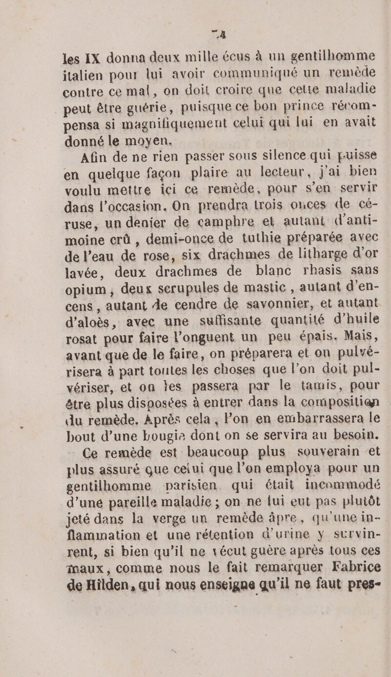 TA les IX donna deux mille écus à un gentilhomme italien pour lui avoir communiqué un remède contre ce mal, on doit croire que cetie maladie peut être guérie, puisque ce bon prince récom- pensa si magnifiquement celui qui lui en avait donné le moyen. Afin de ne rien passer sous silence qui puisse en quelque façon plaire au lecteur, j'ai bien voulu mettre ici ce remède, pour s’en servir dans l’occasion. On prendra trois onces de cé- ruse, un denier de camphre et autant (lanti- moine crû , demi-once de tuthie préparée avec de l’eau de rose, six drachmes de litharge d'or lavée, deux drachmes de blanc rhasis sans opium, deux serupules de mastic , autant d'en- cens , autant Àe cendre de savonnier, et autant d’aloès, avec une suffisante quantité d’huile rosat pour faire l’onguent un peu épais. Mais, avant que de le faire, on préparera et on pulvé- risera à part toutes les choses que l’on doit pul- vériser, et on jes passera par le tamis, pour être plus disposées à entrer dans la compositian du remède. Après cela, lon en embarrassera le bout d’une bougie dont on se servira au besoin. Ce remède est beaucoup plus souverain ‘et plus assuré que celui que l’on employa pour un gentilhomme parisien qui était incommodé d’une pareille maladie ; on ne fui eut pas plutôt jeté dans la verge un remède âpre, qu'une in- flamination et une rétention &amp;’urine y survin- rent, si bien qu’il ne vécut guère après tous ces faux, comme nous le fait remarquer Fabrice de Hilden, qui nous enseigne qu'il ne faut pres-