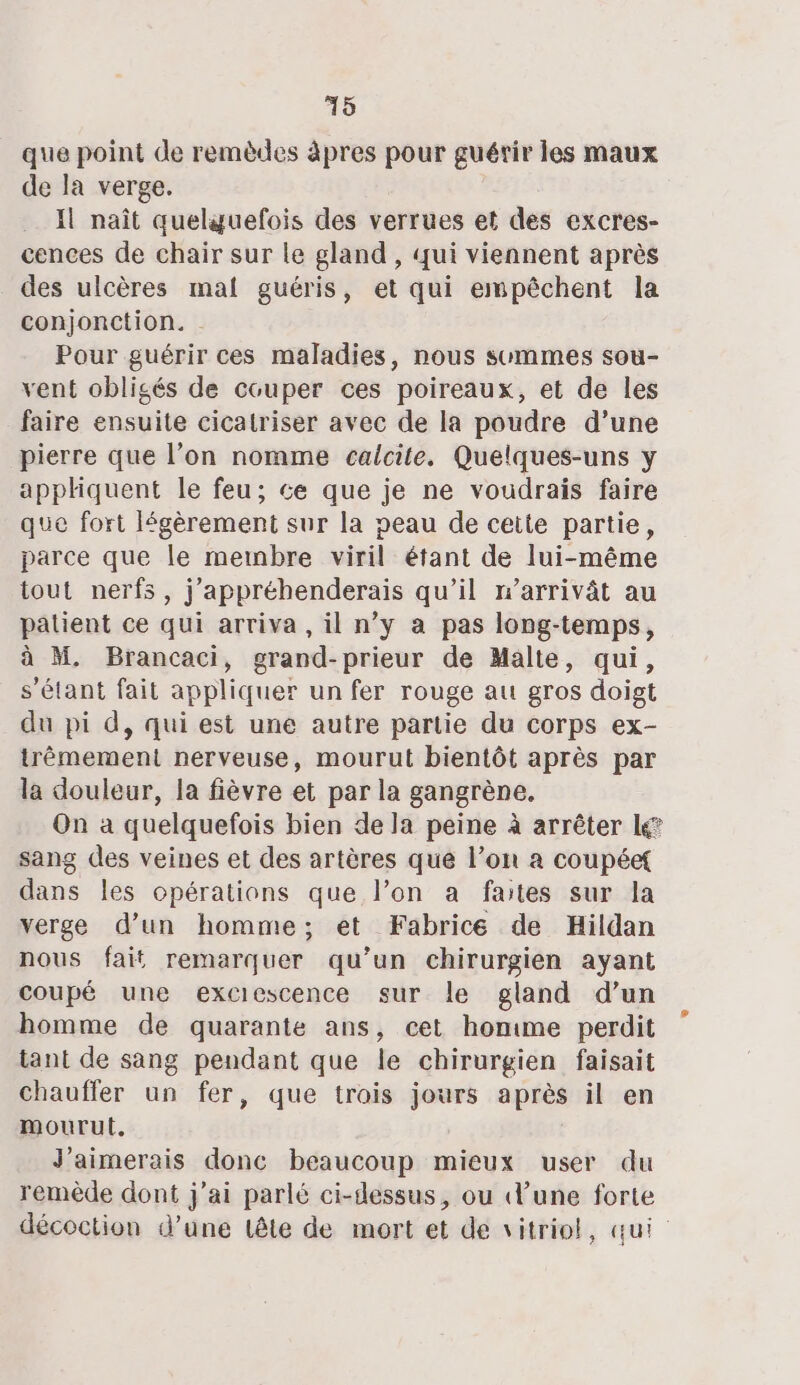 que point de remèdes àpres pour guérir les maux de la verge. Il naît quelguefois des verrues et des excres- cences de chair sur le gland, qui viennent après des ulcères mal guéris, et qui empêchent la conjonction. . Pour guérir ces maladies, nous summes sou- vent obligés de couper ces poireaux, et de les faire ensuite cicatriser avec de la poudre d’une pierre que l’on nomme caicite. Quelques-uns y apphquent le feu; ce que je ne voudrais faire que fort légèrement sur la peau de ceite partie, parce que le mewnbre viril étant de lui-même tout nerfs, j’appréhenderais qu’il n’arrivât au patient ce qui arriva, il n’y a pas long-temps, à M. Brancaci, grand-prieur de Malte, qui, s'étant fait appliquer un fer rouge au gros doigt du pi d, qui est une autre partie du corps ex- trèmement nerveuse, mourut bientôt après par la douleur, la fièvre et par la gangrène. On à quelquefois bien de la peine à arrêter lé? sang des veines et des artères que l’on a coupéef dans les opérations que l’on a faites sur la verge d’un homme; et Fabrice de Hildan nous fait remarquer qu’un chirurgien ayant coupé une exciescence sur le gland d’un homme de quarante ans, cet homme perdit tant de sang pendant que le chirurgien faisait chaufler un fer, que trois jours après il en mourut, J'aimerais donc beaucoup mieux user du remède dont j'ai parlé ci-dessus, ou d’une forte décoction d’une tête de mort et de vitriol, qui