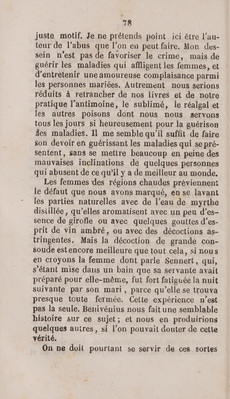 juste motif. Je ne prétends point ici être l’au- teur de l’abus que l’on en peut faire. Mon des- sein n’est pas de favoriser le crime, mais de guérir les maladies qui affligent les femmes, et d'entretenir une amoureuse complaisance parmi les personnes mariées. Autrement nous serions réduits à retrancher de nos livres et de notre pratique l’antimoine, le sublimé, le réalgal et les autres poisons dont nous nous servons tous les jours si heureusement pour la guérison des maladies. IL me semble qu’il suffit de faire son devoir en guérissant les maladies qui se pré- sentent, sans se mettre beaucoup en peine des mauvaises inclinations de quelques personnes qui abusent de ce qu’il y a de meilleur au monde, Les femmes des régions chaudes préviennen: le défaut que nous avons marqué, en se lavant les parties naturelles avec de l’eau de myrthe disiillée, qu’elles aromatisent avec un peu d’es- sence de girofle ou avec quelques gouttes d’es- prit de vin ambré, ou avec des décoctions as- tringentes. Mais la décoction de grande con- soude estencore meilleure que tout cela, si nous en croyons la femme dont parle Sennert, qui, s'étant mise dans un bain que sa servante avait préparé pour elle-même, fut fort fatiguée la nuit suivante par son mari, parce qu’elle se trouva presque toute fermée. Cette expérience n’est pas la seule. Benivénius nous fait une semblable histoire sur ce sujet; et nous en produirions quelques auires, si l’on pouvait douter de cette vérité. On ne doit pourtant se servir de ces sortes