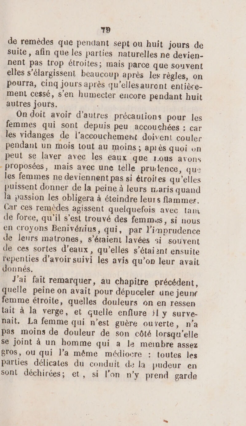 de remèdes que pendant sept ou huit jours de suite, afin que les parties naturelles ne devien- nent pas trop étroites; mais parce que souvent elles s’élargissent beaucoup après les règles, on pourra, cinq jours après qu’ellesauront entière- ment cessé, s’en humecter encore pendant huit autres jours, On doit avoir d’autres précautions pour les femmes qui sont depuis peu accouchées : car les vidanges de l'accouchement doivent couler pendant un mois tout au moins; api ès quoi vn peul se laver avec les eaux que rous avons -Proposées, mais avee une telle prudence, que les femmes ne deviennent pas si étroites qu’elles puissent donner de la peine à leurs maris quand la passion les obligera à éteindre leurs flammes. Car ces remèdes agissent quelquefois avec tam de force, qu’il s’est trouvé des femmes, si nous en croyons Benivérius, qui, par l’imprudence de leurs matrones, s'étaient lavées si souvent de ces sortes d'eaux, qu’elles s'étaient ensuite repenties d’avoir suivi les avis qu’on leur avait donnés. J'ai fait remarquer, au chapitre précédent, quelle peine on avait pour dépuceler une jeune femme étroite, quelles douleurs on en ressen tait à la verge, et quelle enflure il ÿY surve- nait. La femme qui n’est guère ouverte, n’a pas moins de douleur de son côté lorsqu'elle se joint à un homme qui a la meinbre assez gros, ou qui l’a même médiocre : toutes les Parties délicates du conduit de la pudeur en sont déchirées; et, si l’on n’y prend garde