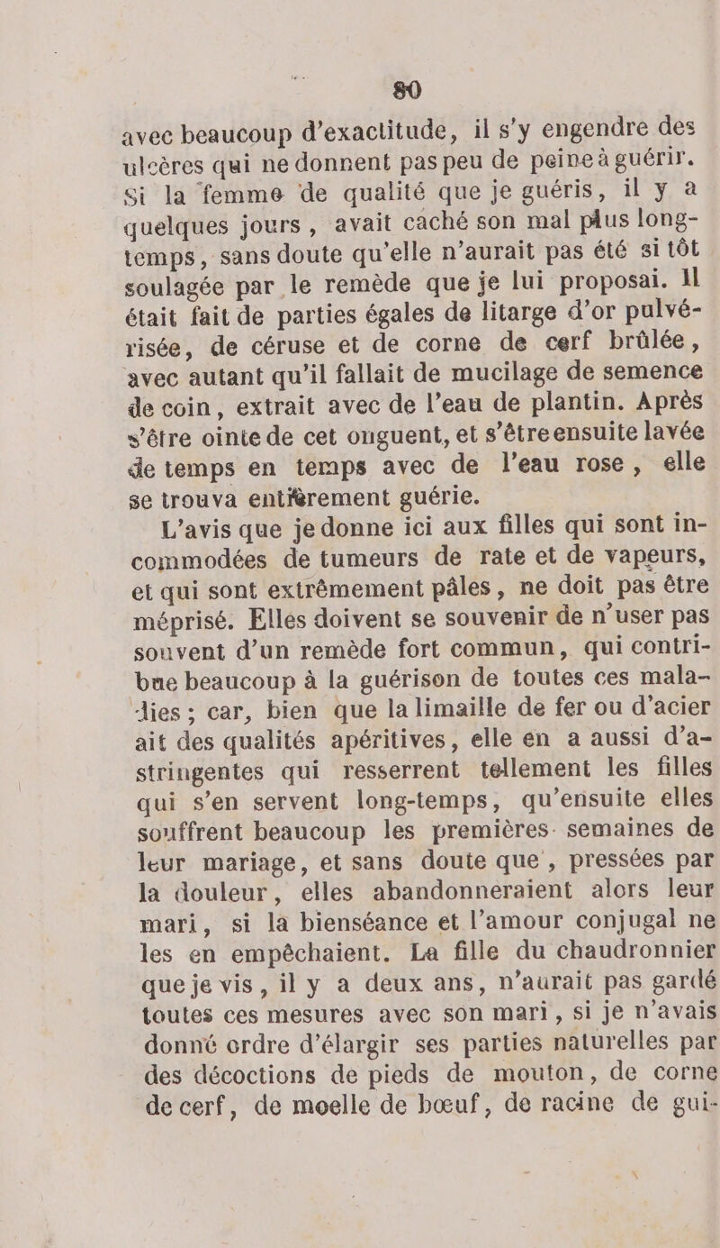 avec beaucoup d’exactitude, il s’y engendre des ulcères qui ne donnent pas peu de peine à guérir. Si la femme de qualité que je guéris, il y à quelques jours, avait caché son mal pus long- temps, sans doute qu'elle n’aurait pas été si tôt soulagée par le remède que je lui proposai. 1l était fait de parties égales de litarge d’or pulvé- risée, de céruse et de corne de cerf brülée, avec autant qu’il fallait de mucilage de semence de coin, extrait avec de l’eau de plantin. Après s’être ointe de cet onguent, et s'être ensuite lavée de temps en temps avec de l’eau rose, elle se trouva entièrement guérie. L'avis que je donne ici aux filles qui sont in- commodées de tumeurs de rate et de vapeurs, et qui sont extrêmement pâles, ne doit pas être méprisé. Ellés doivent se souvenir de n’user pas souvent d’un remède fort commun, qui contri- bue beaucoup à la guérison de toutes ces mala- lies ; car, bien que la limaille de fer ou d'acier ait des qualités apéritives, elle en a aussi d’a- stringentes qui resserrent tellement les filles qui s’en servent long-temps, qu’ensuite elles souffrent beaucoup les premières: semaines de leur mariage, et sans doute que , pressées par la douleur, elles abandonneraient alors leur mari, si la bienséance et l’amour conjugal ne les en empêchaient. La fille du chaudronnier que je vis, il y a deux ans, n’aurait pas gardé toutes ces mesures avec son mari, si je n'avais donné ordre d'élargir ses parties naturelles par des décoctions de pieds de mouton, de corne de cerf, de moelle de bœuf, de racine de gui-