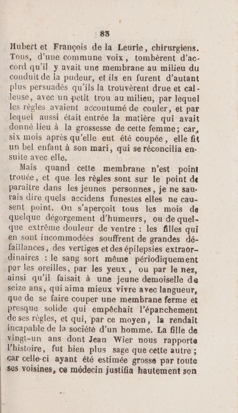 Hubert et François de la Leurie, chirurgiens. Tous, d’une commune voix, tombèrent d’ac- cord qu’il y avait une membrane au milieu du conduit de la pudeur, et ils en furent d’autant plus persuadés qu’ils la trouvèrent drue et cal- leuse, avec un petit trou au milieu, par lequel les règles avaient accoutumé de couler, et par lequel aussi était entrée la matière qui avait donné lieu à la grossesse de cette femme; car, six mois après qu’elle eut été coupée, elle fit un bel enfant à son mari, qui se réconcilia en. suite avec elle. Mais quand cette membrane n’est point trouée, et que les règles sont sur le point de paraître dans les jeunes personnes, je ne sau- rais dire quels accidens funestes elles ne cau- sent point. On s'aperçoit tous les mois de que extrême douleur de ventre : les filles qui en sont incommodées souffrent de grandes dé- faillances, des vertiges et des épilepsies extraor- dinaires : le sang sort même périodiquement par les oreilles, par les yeux, ou par le nez, ainsi qu'il faisait à une jeune demoiselle de seize ans, qui aima mieux vivre avec langueur, que de se faire couper une membrane ferme ét presque solide qui empêchait l’éparchement de ses règles, et qui, par ce moyen, la rendait incapable de la société d’un homme. La fille de vingt-un ans dont Jean Wier nous rapporte lhistoire, fut bien plus sage que cette autre ; gar celle-ci ayant été estimée grosse par toute ses voisines, ce médecin justifia hautement son