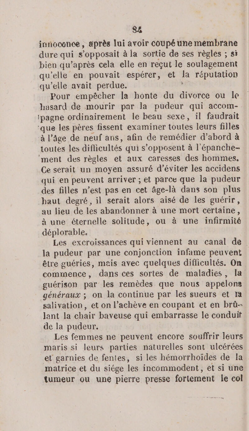 S£ innocence , après lui avoir coupé une membrane dure qui s’opposait à la sortie de ses règles ; si bien qu'après cela elle en reçut le soulagement qu'elle en pouvait espérer, et &amp; réputation qu’elle avait perdue. Pour empêcher la honte du aies ou le hasard de mourir par la pudeur qui accom- lpagne ordinairement le beau sexe, il faudrait que les pères fissent examiner toutes leurs filles à l’âge de neuf ans, afin de remédier d’abord à toutes les difficultés qui s’opposent à l'épanche- ment des règles et aux caresses des hommes, Ce serait un moyen assuré d'éviter les accidens qui en peuvent arriver ; et parce que la pudeur des filles n’est pas en cet âge-là dans son plus haut degré, il serait alors aisé de les guérir, au lieu de les abandonner à une mort certaine, à une éternelle solitude, ou à une infirmité déplorable. Les excroissances qui viennent au canal de la pudeur par une conjonction infame peuvent être guéries, mais avec quelques difficultés. On commence, dans ces sortes de maladies, la guérison par les remèdes que nous appelons généraux ; on la continue par les sueurs et x salivation, et on l’achève en coupant et en brüû- lant la chair baveuse qui embarrasse le conduit de la pudeur. Les femmes ne peuvent encore souffrir leurs maris si leurs parties naturelles sont ulcérées et garnies de fentes, si les hémorrhoïdes de la matrice et du siége les incommodent, et si une tumeur ou une pierre presse fortement le col