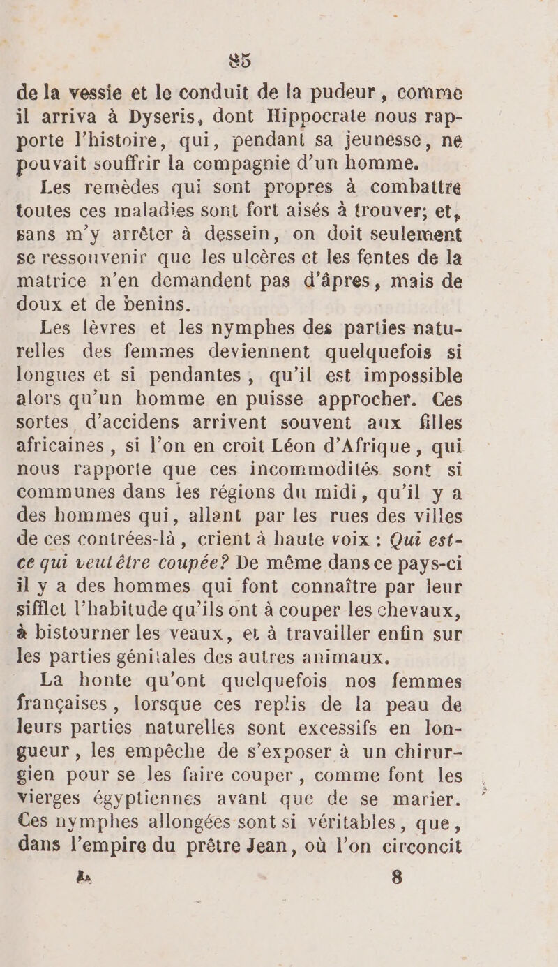 5 de la vessie et le conduit de la pudeur, comme il arriva à Dyseris, dont Hippocrate nous rap- porte l’histoire, qui, pendant sa jeunesse, ne pouvait souffrir la compagnie d’un homme, Les remèdes qui sont propres à combattre toutes ces maladies sont fort aisés à trouver; et, sans m'y arrêter à dessein, on doit seulement se ressouvenir que les ulcères et les fentes de la matrice n’en demandent pas d’âpres, mais de doux et de benins. Les lèvres et les nymphes des parties natu- relles des femmes deviennent quelquefois si longues et si pendantes, qu’il est impossible alors qu’un homme en puisse approcher. Ces sortes d’accidens arrivent souvent aux filles africaines , si l’on en croit Léon d'Afrique, qui nous rapporte que ces incommodités sont si communes dans les régions du midi, qu’il y a des hommes qui, allant par les rues des villes de ces contrées-là, crient à haute voix : Qui est- ce qui veutétre coupée? De même dans ce pays-ci il y a des hommes qui font connaître par leur sifflet l'habitude qu’ils ont à couper les chevaux, à bistourner les veaux, er à travailler enfin sur les parties génitales des autres animaux. La honte qu'ont quelquefois nos femmes françaises, lorsque ces replis de la peau de leurs parties naturelles sont excessifs en lon- gueur , les empêche de s’exnoser à un chirur- gien pour se les faire couper , comme font les vierges égyptiennes avant que de se marier. Ces nymphes allongées sont si véritables, que, dans l'empire du prêtre Jean, où l’on circoncit &amp; 8