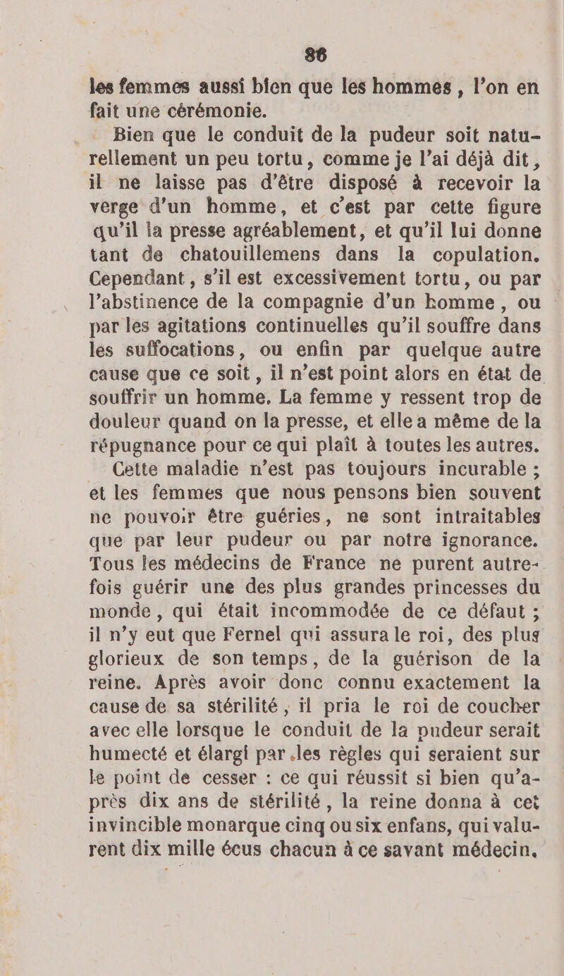 les femmes aussi bien que les hommes, l’on en fait une cérémonie. Bien que le conduit de la pudeur soit natu- rellement un peu tortu, comme je l’ai déjà dit, il ne laisse pas d’être disposé à recevoir la verge d’un homme, et c’est par cette figure qu’il la presse agréablement, et qu’il lui donne tant de chatouillemens dans la copulation. Cependant , s’il est excessivement tortu, ou par l’abstinence de la compagnie d’un homme, ou par les agitations continuelles qu’il souffre dans les suffocations, ou enfin par quelque autre cause que ce soit, il n’est point alors en état de souffrir un homme. La femme y ressent trop de douleur quand on la presse, et elle a même de la répugnance pour ce qui plaît à toutes les autres. Cette maladie n’est pas toujours incurable ; et les femmes que nous pensons bien souvent ne pouvoir être guéries, ne sont intraitables que par leur pudeur ou par notre ignorance. Tous les médecins de France ne purent autre- fois guérir une des plus grandes princesses du monde , qui était incommodée de ce défaut ; il n’y eut que Fernel qui assura le roi, des plus glorieux de son temps, de la guérison de la reine. Après avoir donc connu exactement la cause de sa stérilité , il pria le roi de coucher avec elle lorsque le conduit de là pudeur serait humecté et élargi par .les règles qui seraient sur le point de cesser : ce qui réussit si bien qu’a- près dix ans de stérilité, la reine donna à cet invincible monarque cinq ou six enfans, qui valu- rent dix mille écus chacun à ce savant médecin,