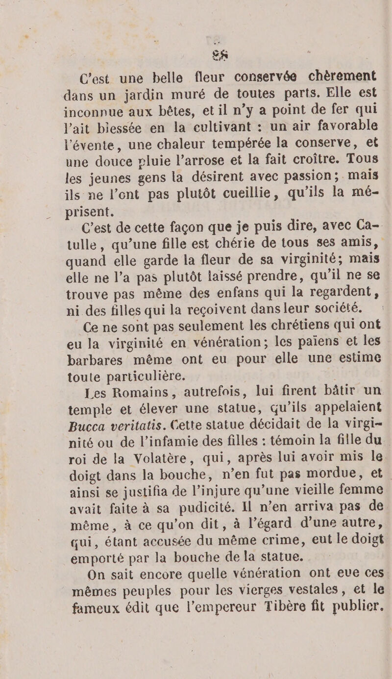 C’est une belle fleur conservée chèrement dans un jardin muré de toutes parts. Elle est inconnue aux bêtes, et il n’y a point de fer qui l'ait biessée en la cultivant : un air favorable l’évente, une chaleur tempérée la conserve, et une douce pluie l’arrose et la fait croître. Tous les jeunes gens la désirent avec passion ;. mais ils ne l’ent pas plutôt cueillie, qu’ils la mé- prisent. C’est de cette façon que je puis dire, avec Ca- tulle, qu’une fille est chérie de tous ses amis, quand elle garde la fleur de sa virginité; mais elle ne l’a pas plutôt laissé prendre, qu’il ne se trouve pas même des enfans qui la regardent, ni des filles qui la reçoivent dans leur société. Ce ne sont pas seulement les chrétiens qui ont eu la virginité en vénération; les païens et les barbares même ont eu pour elle une estime toute particulière. Les Romains, autrefois, lui firent bâtir un temple et élever une statue, qu’ils appelaient Bucca veritatis. Cette statue décidait de la virgi- nité ou de l’infamie des filles : témoin la fille du roi de la Volatère, qui, après lui avoir mis le doigt dans la bouche, n’en fut pas mordue, et. ainsi se justifia de l’injure qu’une vieille femme avait faite à sa pudicité. Il n’en arriva pas de même, à ce qu’on dit, à l’égard d’une autre, qui, étant accusée du même crime, eut le doigt emporté par la bouche de la statue. On sait encore quelle vénération ont eve ces mêmes peuples pour les vierges vestales, et le fameux édit que l’empereur Tibère fit publier.