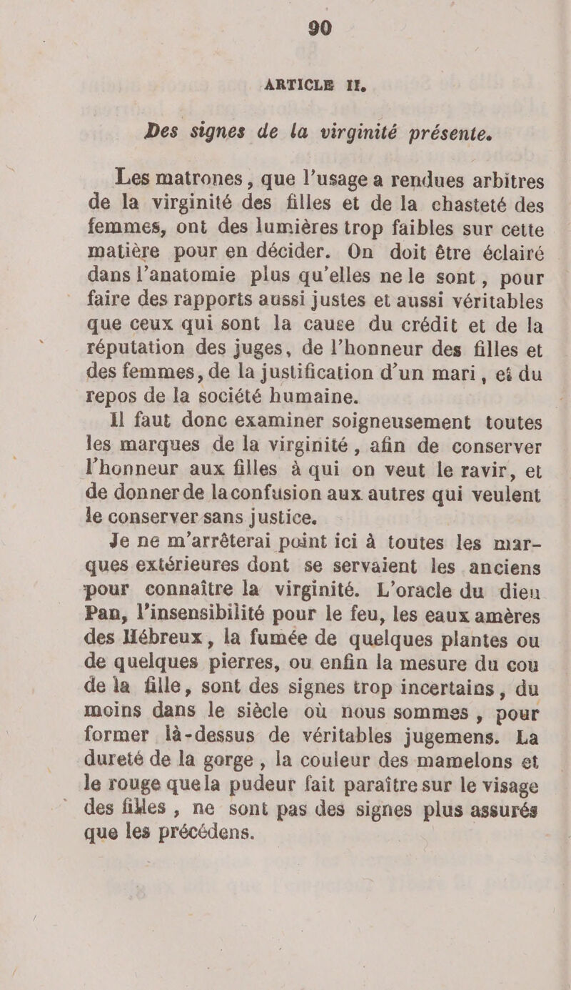 ARTICLE IE Des signes de la virginité présente. Les matrones , que l’usage a rendues arbitres de la virginité des filles et de la chasteté des femmes, ont des lumières trop faibles sur cette matière pour en décider. On doit être éclairé dans l’anaitomie plus qu’elles nele sont, pour faire des rapports aussi justes et aussi véritables que ceux qui sont la cause du crédit et de la réputation des juges, de l’honneur des filles et des femmes, de la justification d’un mari, ei du repos de la société humaine. il faut donc examiner soigneusement toutes les marques de la virginité, afin de conserver l'honneur aux filles à qui on veut le ravir, et de donner de laconfusion aux autres qui veulent le conserver sans justice. Je ne m’arrêterai point ici à toutes les mar- ques extérieures dont se servaient les anciens pour connaître la virginité. L’oracle du dieu Pan, l’insensibilité pour le feu, les eaux amères des Hébreux, la fumée de quelques plantes ou de quelques pierres, ou enfin la mesure du çou de la fille, sont des signes trop incertains, du moins dans le siècle où nous sommes , pour former là-dessus de véritables jugemens. La dureté de la garge , la couleur des mamelons et le rouge quela pudeur fait paraître sur le visage des files , ne sont pas des signes plus assurés que les précédens.