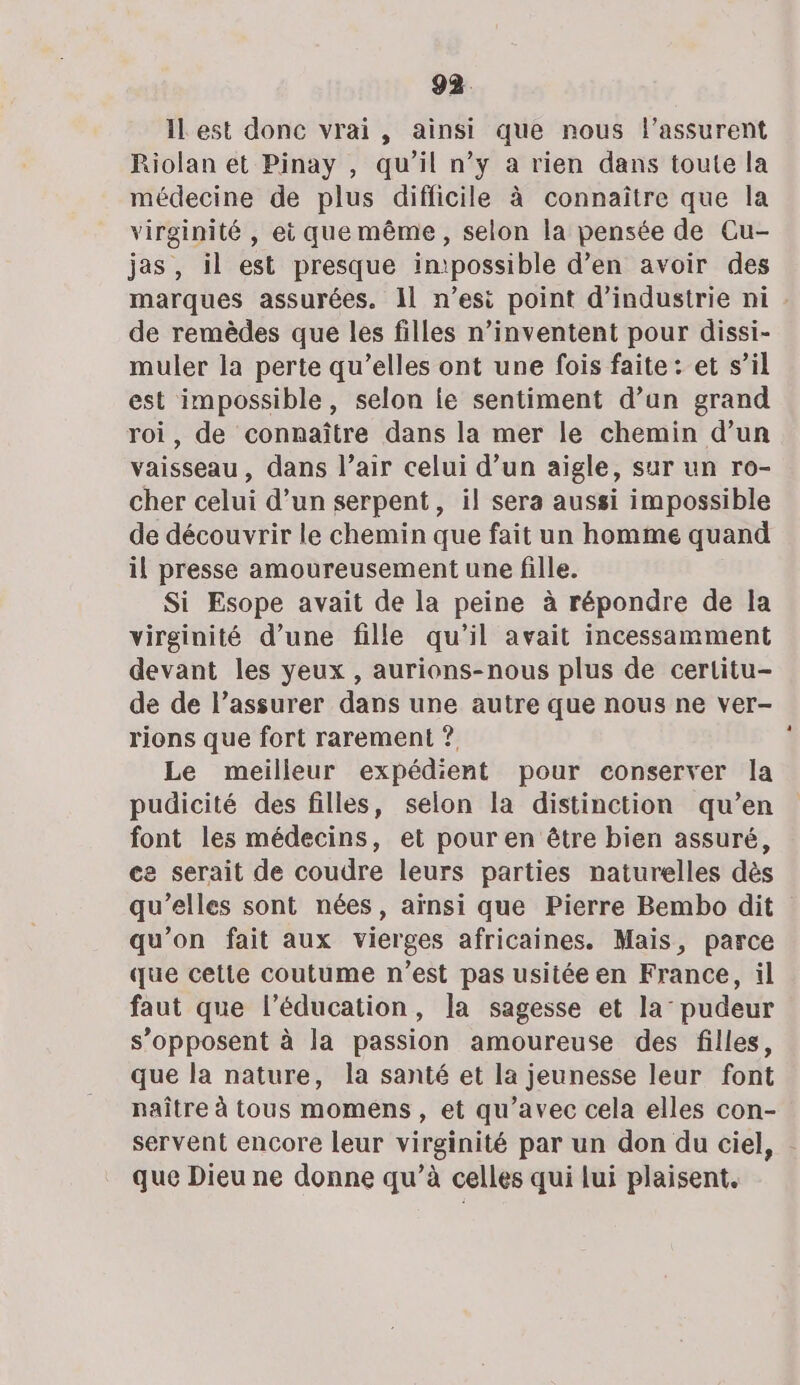 ILest donc vrai, ainsi que nous l’assurent Riolan et Pinay , qu’il n’y a rien dans toute la médecine de plus difficile à connaître que la virginité , et que même, selon la pensée de Cu- jas, il est presque intpossible d’en avoir des marques assurées. Il n’esi point d'industrie ni . de remèdes que les filles n’inventent pour dissi- muler la perte qu’elles ont une fois faite: et s’il est impossible, selon ie sentiment d’un grand roi, de connaître dans la mer le chemin d’un vaisseau, dans l’air celui d’un aigle, sur un ro- cher celui d’un serpent, il sera aussi impossible de découvrir le chemin que fait un homme quand il presse amoureusement une fille. Si Esope avait de la peine à répondre de la virginité d’une fille qu’il avait incessamment devant les yeux , aurions-nous plus de certitu- de de l’assurer dans une autre que nous ne ver- rions que fort rarement ? Le meilleur expédient pour conserver la pudicité des filles, selon la distinction qu’en font les médecins, et pour en être bien assuré, ce serait de coudre leurs parties naturelles dès qu’elles sont nées, aïnsi que Pierre Bembo dit qu’on fait aux vierges africaines. Mais, parce que cette coutume n’est pas usitée en France, il faut que l'éducation, la sagesse et la’ pudeur s’opposent à la passion amoureuse des filles, que la nature, la santé et la jeunesse leur font naître à tous momens , et qu'avec cela elles con- servent encore leur virginité par un don du ciel, que Dieu ne donne qu’à celles qui lui plaisent,