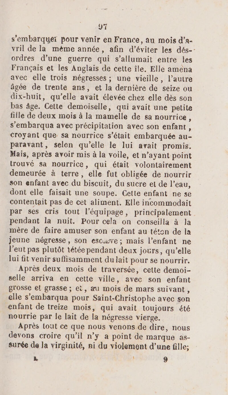 “1 s’'embarquei pour venir en France, au mois d’a- vril de la même année, afin d'éviter les dés-- ordres d’une guerre qui s’allumait entre les Français et les Anglais de cette île, Elle amena avec elle trois négresses ; une vieille, lautre âgée de trente ans, et la dernière de seize ou dix-huit, qu’elle avait élevée chez elle dès son bas âge. Cette demoiselle, qui avait une petite fille de deux mois à la mamelle de sa nourrice, s’'embarqua avec précipitation avec son enfant, croyant que: sa nourrice s'était embarquée au- paravant, selen qu’elle le lui avait promis. Mais, après avoir mis à la voile, et n'ayant point trouvé sa nourrice, qui était volontairement demeurée à terre, elle fut obligée de nourrir son enfant avec du biscuit, du sucre et de l’eau, dont elle faisait une soupe. Cette enfant ne se contentait pas de cet aliment. Elle incommodait par ses cris tout l'équipage, principalement pendant la nuit. Pour cela on conseilla à Ja mère de faire amuser son enfant au téton de la jeune négresse, son escve ; mais l’enfant ne l’eut pas plutôt tétée pendant deux jours, qu’elle lui fit venir suffisamment du lait pour se nourrir. Après deux mois de traversée, cette demoi- selle arriva en cette ville, avec son enfant grosse el grasse ; ei, æu mois de mars suivant, elle s'embarqua pour Saint-Christophe avec son enfant de treize mois, qui avait toujours été nourrie par le lait de la négresse vierge. Après tout ce que nous venons de dire, nous devons croire qu’il n’y a point de marque as- surée de la virginité, ni du violement d’une fille; L î 9