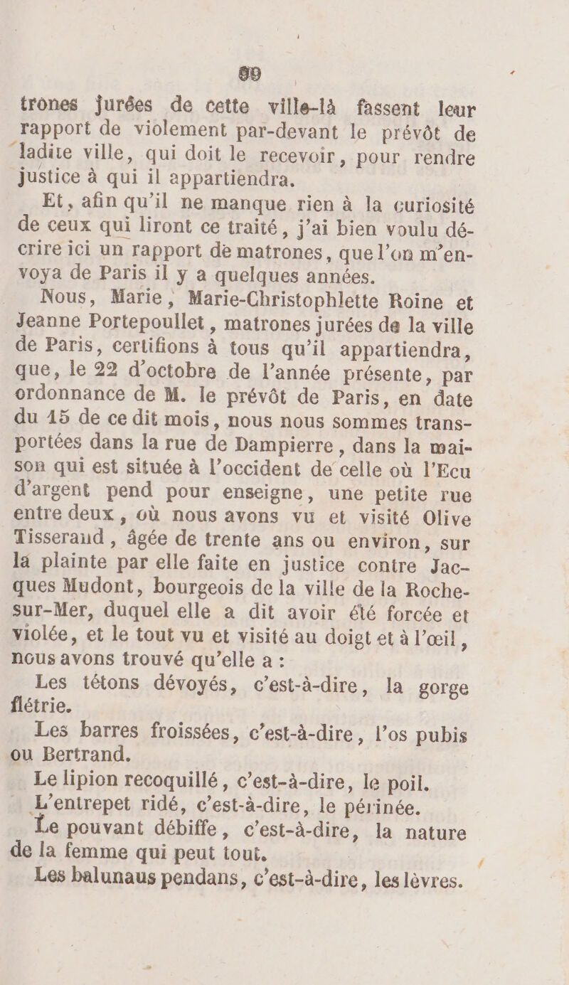 69 trones jurées de cette ville-là fassent leur rapport de violement par-devant le prévôt de ‘ladite ville, qui doit le recevoir, pour rendre justice à qui il appartiendra, Et, afin qu’il ne manque rien à la curiosité de ceux qui liront ce traité, j'ai bien voulu dé- crire ici un rapport de matrones, que l’on m’en- voya de Paris il ÿy a quelques années. Nous, Marie, Marie-Christophlette Roine et Jeanne Portepoullet, matrones jurées de la ville de Paris, certifions à tous qu’il appartiendra, que, le 22 d'octobre de l’année présente, par ordonnance de M. le prévôt de Paris, en date du 15 de ce dit mois, nous nous sommes trans- portées dans la rue de Dampierre , dans la mai- son qui est située à l’occident de celle où l’Ecu d'argent pend pour enseigne, une petite rue entre deux , où nous avons vu et visité Olive Tisseraud , âgée de trente ans ou environ, sur la plainte par elle faite en justice contre Jac- ques Mudont, bourgeois de la ville de la Roche- sur-Mer, duquel elle à dit avoir été forcée et violée, et le tout vu et visité au doigt et à l’œil ; nous avons trouvé qu’elle à : Les tétons dévoyés, c’est-à-dire, la gorge flétrie. Les barres froissées, c’est-à-dire, l'os pubis ou Bertrand. Le lipion recoquillé, c’est-à-dire, le poil. … L’entrepet ridé, c’est-à-dire, le périnée. e pouvant débiffe, c’est-à-dire, la nature de la femme qui peut tout, Les balunaus pendans, c’est-à-dire, les lèvres. ‘