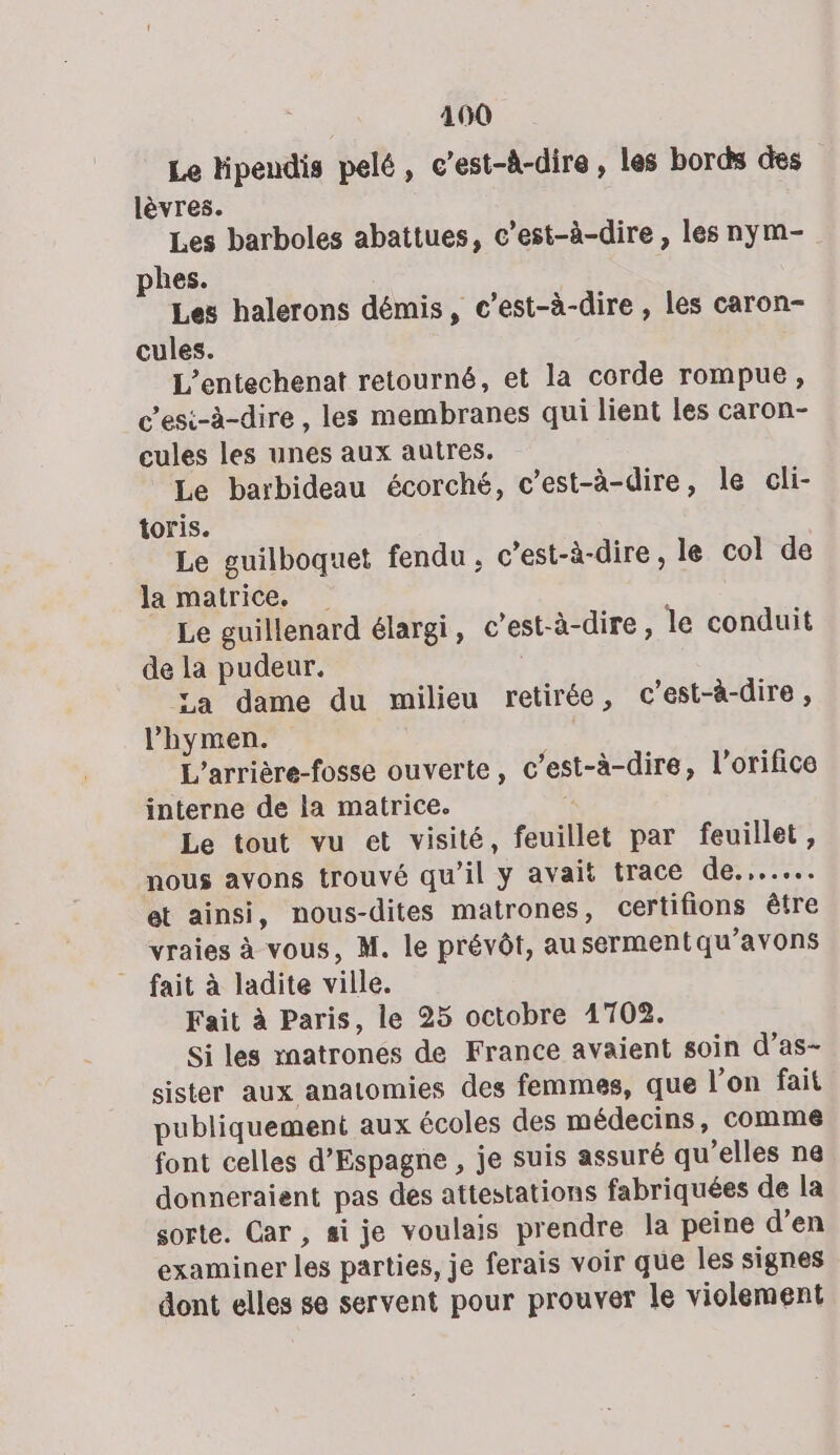 Le lipendis pelé, c’est-à-dire , les bords des lèvres. Les barboles abattues, c’est-à-dire , les nym- phes. Les halerons démis, c’est-à-dire , les caron- cules. L’entechenat retourné, et la corde rompue, C'esi-à-dire , les membranes qui lient les caron- cules les unes aux autres. Le barbideau écorché, c’est-à-dire, le cli- toris. Le guilboquet fendu , c’est-à-dire , le col de la matrice. Le guillenard élargi, c’est-à-dire, le conduit de la pudeur. | La dame du milieu retirée, c’est-à-dire , lhymen. L’arrière-fosse ouverte, c’est-à-dire, l’orifice interne de la matrice. É Le tout vu et visité, feuillet par feuillet, nous avons trouvé qu’il y avait trace de... et ainsi, nous-dites matrones, certifions être vraies à vous, M. le prévôt, au sermentqu’avons fait à ladite ville. Fait à Paris, le 25 octobre 1702. Si les rnatrones de France avaient soin d’as- sister aux anatomies des femmes, que l’on fait publiquement aux écoles des médecins, comme font celles d'Espagne , je suis assuré qu'elles ne donneraient pas des attestations fabriquées de la sorte. Car, si je voulais prendre la peine d’en examiner les parties, je ferais voir que les signes dont elles se servent pour prouver le violement