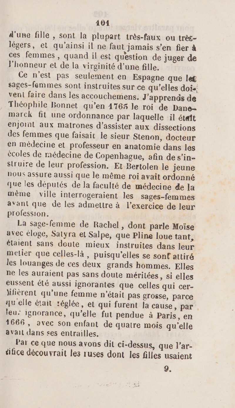 104 d'une fille , sont la plupart très-faux ou très légers, et qu’ainsi il ne faut jamais s’en fier à ces femmes , quand il est question de juger de Phonneur et de la virginité d’une fille. Ce n’est pas seulement en Espagne que let sages-femmes sont instruites sur ce qu’elles dois: veni faire dans les accouchemens. J'apprenûs de Théophile Bonnet qu’en 476% le roi de Dane. marck fit une ordonnance par laquelle il était enjoint aux matrones d'assister aux dissections des femmes que faisait le sieur Stenon, docteur en médecine et professeur en anatomie dans les écoles de médecine de Copenhague, afin de s’in- Struire de leur profession. Et Bertolen le jeune DOUS assure aussi que le même roi avait ordonné que les députés de la faculté de médecine de la même ville interrogeraient les sages-femmes avant que de les admettre à l'exercice de leur profession. La sage-femme de Rachel, dont parle Moïse avec éloge, Satyra et Salpe, que Pline loue tant, étaient sans doute mieux instruites dans leur metier que celles-là, puisqu'elles se sonf attiré les louanges de ces deux grands hommes. Elles ne les auraient pas sans doute mérilées, si elles eussent été aussi ignorantes que celles qui cer- äifièrent qu’une femme n'était pas grosse, parce qu elle était réglée, et qui furent la cause, par leu: ignorance, qu’elle fut pendue à Paris, en 1666, avec son enfant de quatre mois qu'elle avait dans ses entrailles. Par ce que nous avons dit ci-dessus, que l’ar- tifice découvrait les ruses dont les filles usaient