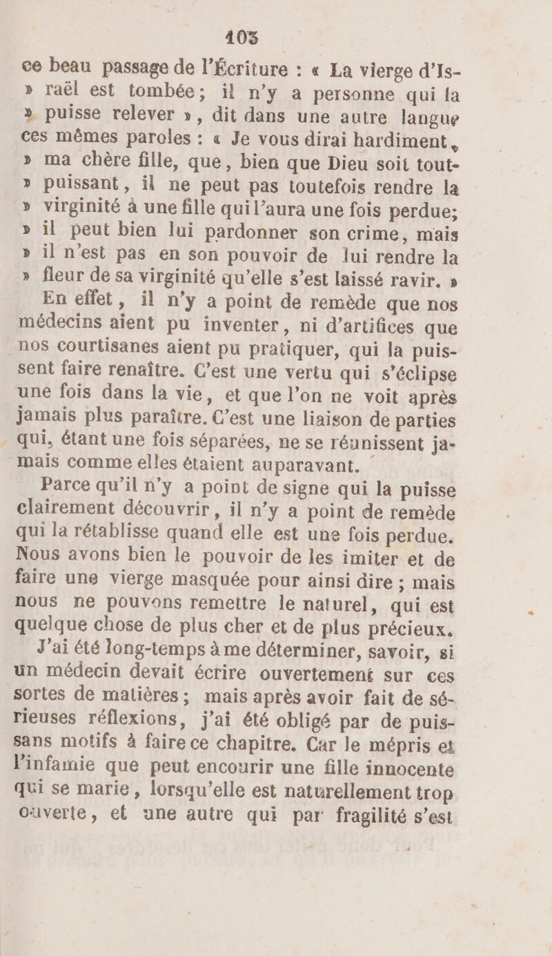 405 ce beau passage de l’Écriture : « La vierge d’Is- » raël est tombée; il n’y a personne qui la ». puisse relever », dit dans une autre langue ces mêmes paroles : « Je vous dirai hardiment, » ma chère fille, que, bien que Dieu soit tout- puissant, il ne peut pas toutefois rendre la virginité à une fille qui l’aura une fois perdue; il peut bien lui pardonner son crime, mais il n'est pas en son pouvoir de lui rendre la fleur de sa virginité qu’elle s'est laissé ravir. » En effet, il n’y a point de remède que nos médecins aient pu inventer, ni d'artifices que _nos courtisanes aient pu pratiquer, qui la puis- sent faire renaître. C’est une vertu qui s’éclipse une fois dans la vie, et que l’on ne voit après jamais plus paraître. C’est une liaison de parties qui, étant une fois séparées, ne se réunissent ja- mais comme elles étaient auparavant. Parce qu'il n’y a point de signe qui la puisse clairement découvrir, il n’y a point de remède qui la rétablisse quand elle est une fois perdue. Nous avons bien le pouvoir de les imiter et de faire une vierge masquée pour ainsi dire ; mais nous ne pouvons remettre le naturel, qui est quelque chose de plus cher et de plus précieux. J'ai été long-temps à me déterminer, savoir, si un médecin devait écrire ouvertement sur ces sortes de matières; mais après avoir fait de sé- rieuses réflexions, j'ai été obligé par de puis- sans motifs à faire ce chapitre. Car le mépris et linfanie que peut encourir une fille innocente qui se marie, lorsqu'elle est naturellement trop ouverte, et une autre qui par fragilité s’est SO w VW YO vw