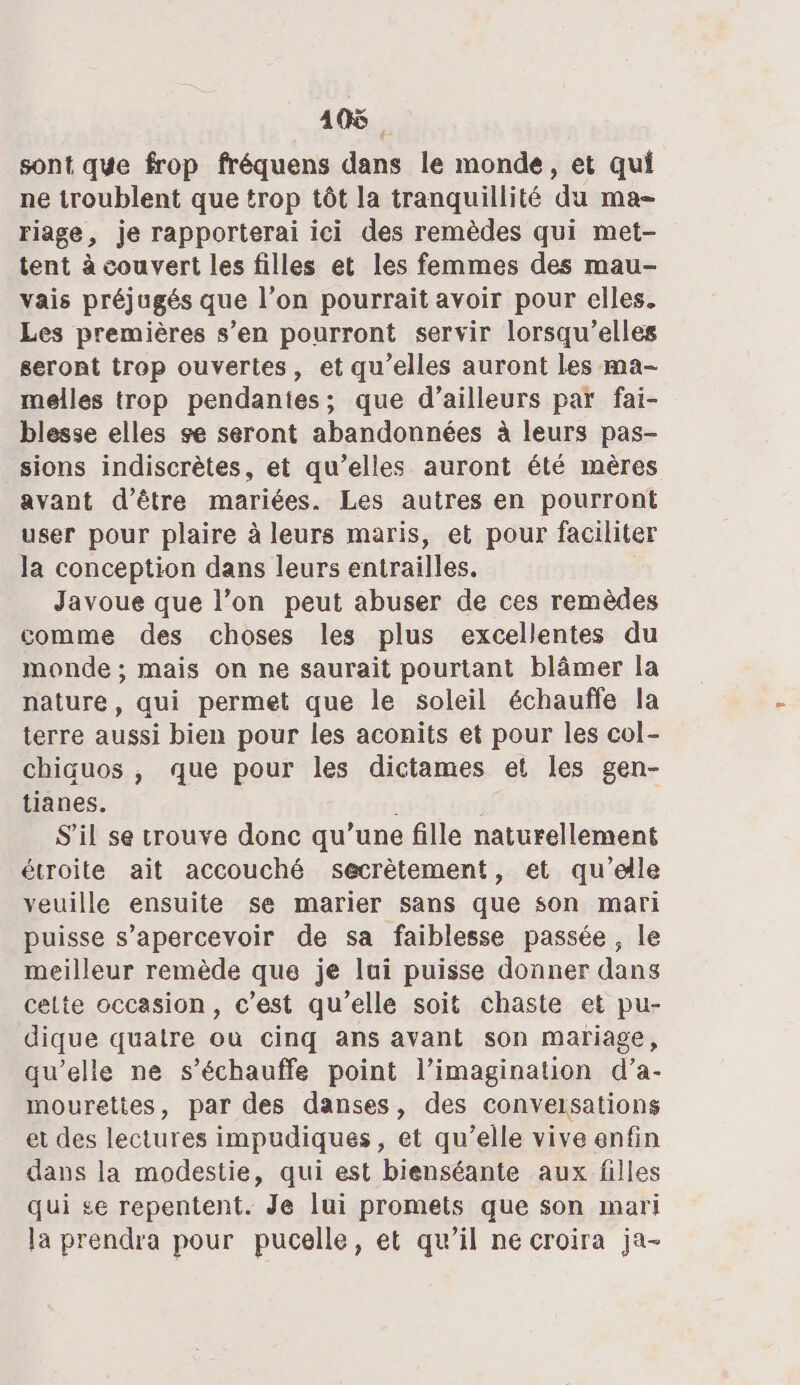 19 sont que frop fréquens dans le monde, et qui ne troublent que trop tôt la tranquillité du ma- riage, je rapporterai ici des remèdes qui met- tent à couvert les filles et les femmes des mau- vais préjugés que l’on pourrait avoir pour elles. Les premières s’en pourront servir lorsqu'elles seront trop ouvertes, et qu’elles auront les ma- melles trop pendantes; que d’ailleurs par fai- blesse elles se seront abandonnées à leurs pas- sions indiscrètes, et qu’elles auront été mères avant d’être mariées. Les autres en pourront user pour plaire à leurs maris, et pour faciliter la conception dans leurs entrailles. Javoue que l’on peut abuser de ces remèdes comme des choses les plus excellentes du monde ; mais on ne saurait pourtant blâmer la nature, qui permet que le soleil échauffe la terre aussi bien pour les aconits et pour les col- chiquos , que pour les dictames et les gen- tianes. | S'il se crouve donc qu’une fille naturellement écroite ait accouché secrètement, et qu’elle veuille ensuite se marier sans que son mari puisse s’apercevoir de sa faiblesse passée, le meilleur remède que je lui puisse donner dans cette occasion, c’est qu’elle soit chaste et pu- dique quatre où cinq ans avant son mariage, qu’elle ne s’échauffe point l’imagination d’a- mourettes, par des danses, des conversations et des lectures impudiques, et qu’elle vive enfin dans la modestie, qui est bienséante aux filles qui se repentent. Je lui promets que son mari la prendra pour pucelle, et qu’il ne croira ja-