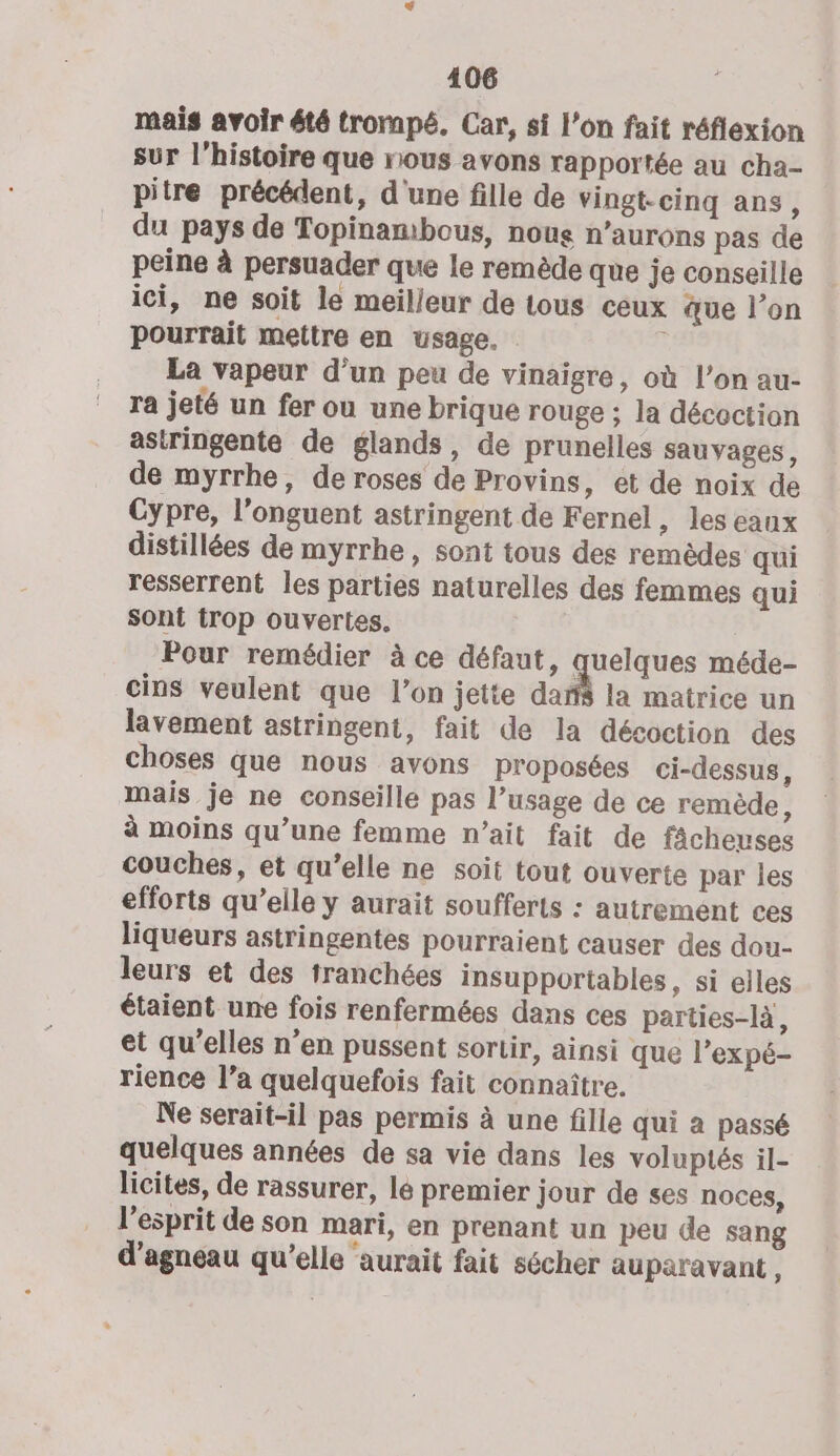 mais avoir été trompé. Car, si l’on fait réflexion sur l’histoire que nous avons rapportée au cha- pitre précédent, d'une fille de vingt-cinq ans, du pays de Topinambous, nous n’aurons pas de peine à persuader que le remède que je conseille ici, ne soit le meilleur de tous ceux que l’on pourrait mettre en usage. ; La vapeur d’un peu de vinaigre, où l’on au- ra jeté un fer ou une brique rouge ; la décoction astringente de glands, de prunelles sauvages, de myrrhe, de roses de Provins, et de noix de Cypre, l’onguent astringent de Fernel, les eaux distillées de myrrhe, sont tous des remèdes qui resserrent les parties naturelles des femmes qui sont trop ouvertes. Pour remédier à ce défaut, quelques méde- cins veulent que l’on jetie dans la matrice un lavement astringent, fait de la décoction des choses que nous avons proposées ci-dessus, mais je ne conseille pas l’usage de ce remède, à moins qu’une femme n'ait fait de fâcheuses couches, et qu’elle ne soit tout ouverte par les efforts qu’elle y aurait soufferts : autrement ces liqueurs astringentes pourraient causer des dou- leurs et des tranchées insupportables, si elles étaient une fois renfermées dans ces parties-là, et qu’elles n’en pussent sortir, ainsi que l’expé- rience l’a quelquefois fait connaître. Ne serait-il pas permis à une fille qui a passé quelques années de sa vie dans les voluptés il- licites, de rassurer, lé premier jour de ses noces, l'esprit de son mari, en prenant un peu de sang d'agneau qu’elle aurait fait sécher auparavant