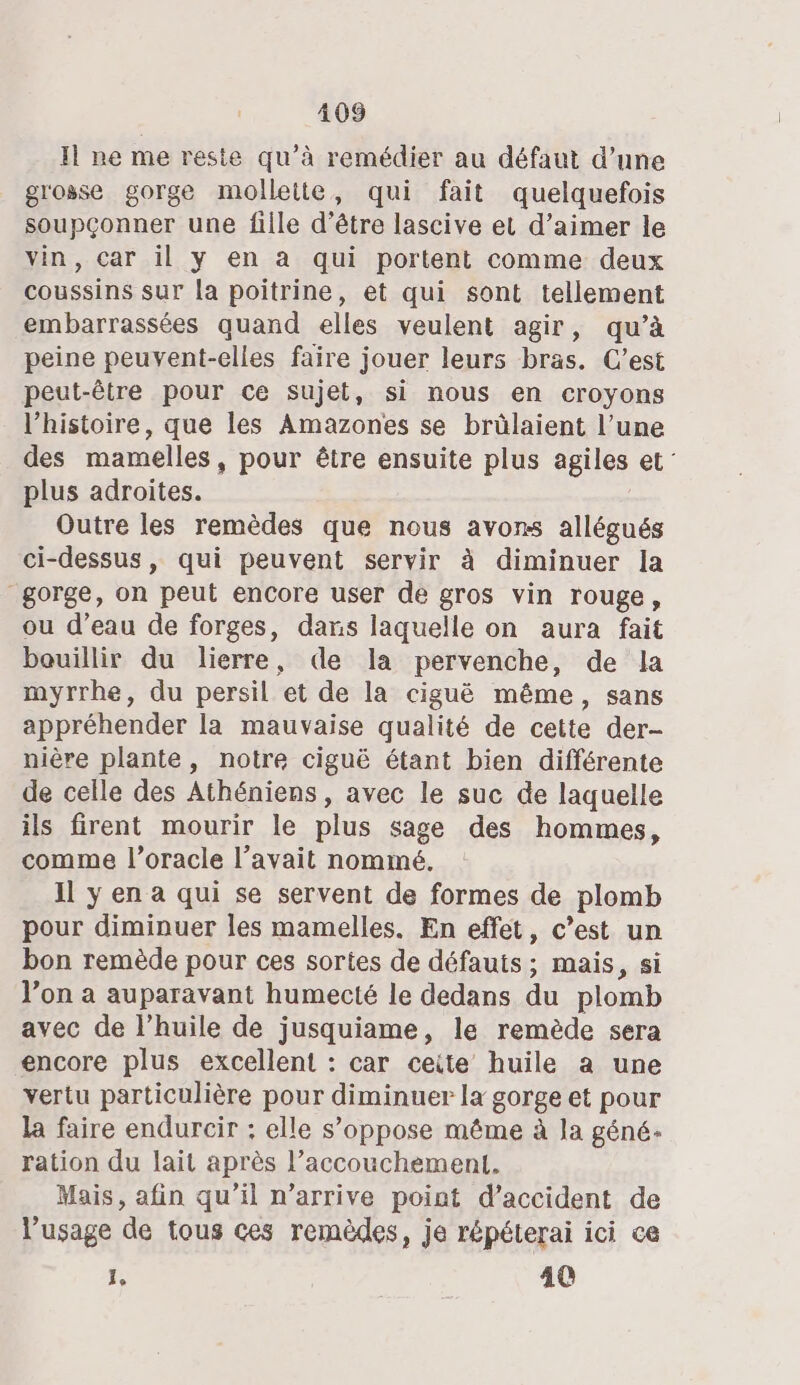 Il ne me reste qu’à remédier au défaut d’une grosse gorge mollette, qui fait quelquefois soupçonner une fille d’être lascive et d’aimer le vin, car il y en a qui portent comme deux coussins sur la poitrine, et qui sont tellement embarrassées quand elles veulent agir, qu’à peine peuvent-elles faire jouer leurs bras. C’est peut-être pour ce sujet, si nous en croyons l’histoire, que les Amazones se brülaient l’une des mamelles, pour être ensuite plus agiles et: plus adroites. Outre les remèdes que nous avons allégués ci-dessus, qui peuvent servir à diminuer la gorge, on peut encore user de gros vin rouge, ou d’eau de forges, dans laquelle on aura fait bouillir du lierre, de la pervenche, de la myrrhe, du persil et de la ciguë même, sans appréhender la mauvaise qualité de cette der- nière plante, notre ciguë étant bien différente de celle des Athéniens, avec le suc de laquelle ils firent mourir le plus sage des hommes, comme l’oracle l’avait nommé. Il y en a qui se servent de formes de plomb pour diminuer les mamelles. En effet, c’est un bon remède pour ces sortes de défauts; mais, si l’on a auparavant humecté le dedans du plomb avec de l’huile de jusquiame, le remède sera encore plus excellent : car ceite huile a une vertu particulière pour diminuer la gorge et pour la faire endurcir ; elle s’oppose même à la géné- ration du lait après l’accouchement. Mais, afin qu’il n’arrive point d'accident de l'usage de tous ces remèdes, je répéterai ici ce : 40