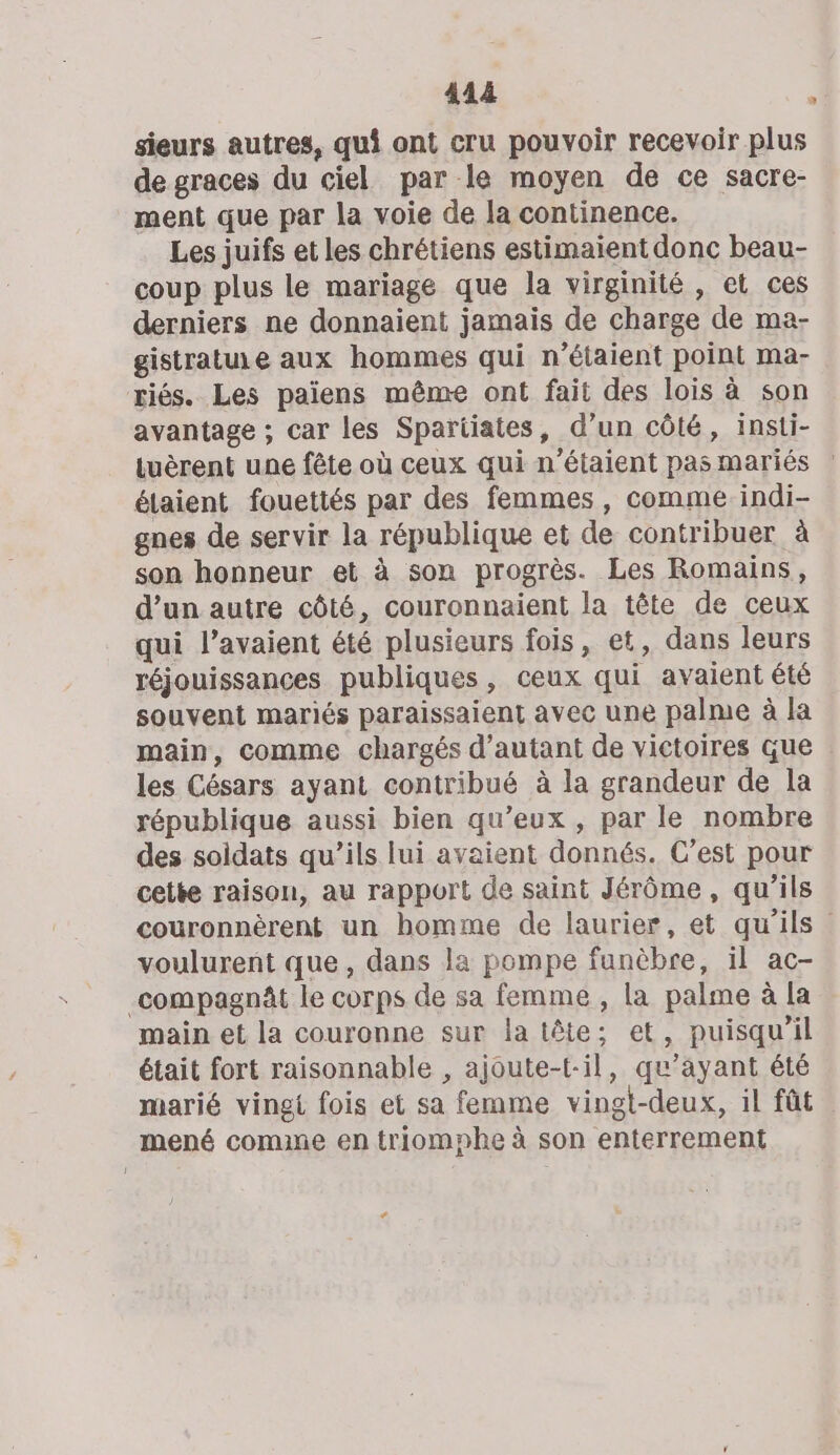 sieurs autres, qui ont cru pouvoir recevoir plus de graces du ciel par le moyen de ce sacre- ment que par la voie de la continence. Les juifs et les chrétiens estimaïent donc beau- coup plus le mariage que la virginité, et ces derniers ne donnaient jamais de charge de ma- gistratu.e aux hommes qui n'étaient point ma- triés. Les paiens même ont fait des lois à son avantage ; car les Spartiates, d’un côté, insti- tuèrent une fête où ceux qui n'étaient pas mariés étaient fouettés par des femmes, comme. indi- gnes de servir la république et de contribuer à son honneur et à son progrès. Les Romains, d’un autre côté, couronnaient la tête de ceux qui l’avaient été plusieurs fois, et, dans leurs réjouissances publiques, ceux qui avaient été souvent mariés paraissaient avec une palme à la main, comme chargés d'autant de victoires que les Césars ayant contribué à la grandeur de la république aussi bien qu'eux , par le nombre des soldats qu’ils lui avaient donnés. C’est pour cette raison, au rapport de saint Jérôme, qu’ils couronnèrent un bomme de laurier, et qu'ils” voulurent que, dans la pompe funèbre, il ac- compagnât le corps de sa femme , la palme à la main et la couronne sur la tête; et, puisqu'il était fort raisonnable , ajoute-t-il, qu'ayant été marié vingt fois et sa femme vingt-deux, il fût mené comme en triomphe à son enterrement