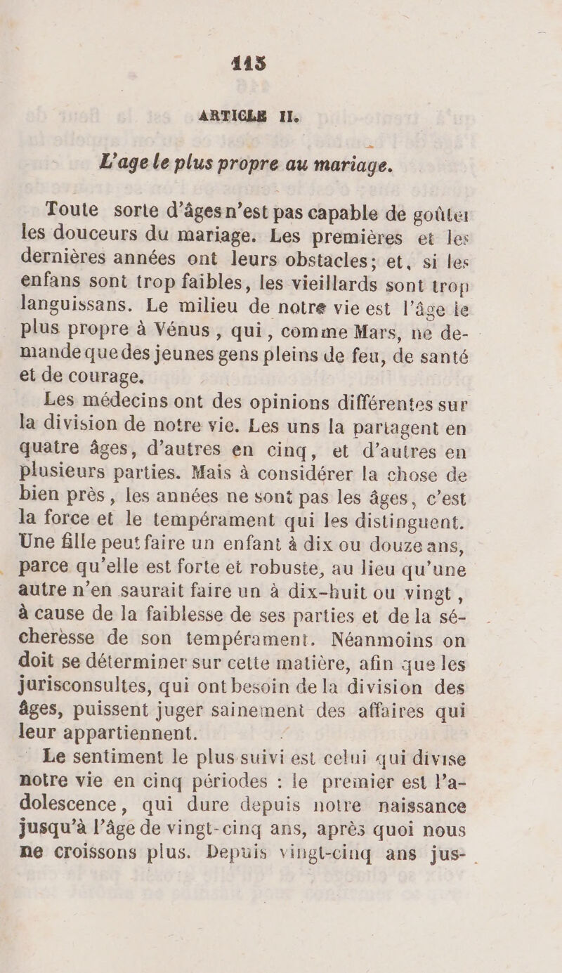 ARTICLE II, L'age Le plus propre au mariage. Toute sorte d’âges n’est pas capable de goûte: les douceurs du mariage. Les premières et les dernières années ont leurs obstacles; et, si les enfans sont trop faibles, les vieillards sont trop languissans. Le milieu de natre vie est l’âge ie plus propre à Vénus, qui, comme Mars, ne de- mande que des jeunes gens pleins de feu, de santé et de courage. Les médecins ont des opinions différentes sur la division de notre vie. Les uns la pariagent en quatre âges, d’autres en cinq, et d’autres en plusieurs parties. Mais à considérer la chose de bien près , les années ne sont pas les âges, c’est la force et le tempérament qui les distinguent. Une fille peut faire un enfant à dix ou douze ans, parce qu'elle est forte et robuste, au lieu qu’une autre n'en saurait faire un à dix-huit ou vingt, à cause de la faiblesse de ses parties et de la sé- cheresse de son tempérament. Néanmoins on doit se déterminer sur cette matière, afin que les jurisconsultes, qui ont besoin de la division des âges, puissent juger sainement des affaires qui leur appartiennent. ; Le sentiment le plus suivi est celui qui divise notre vie en cinq périodes : le preinier est l’a- dolescence, qui dure depuis notre naissance jusqu’à l’âge de vingt-cinq ans, après quoi nous ne croissons plus. Depuis vingt-cinq ans jus.