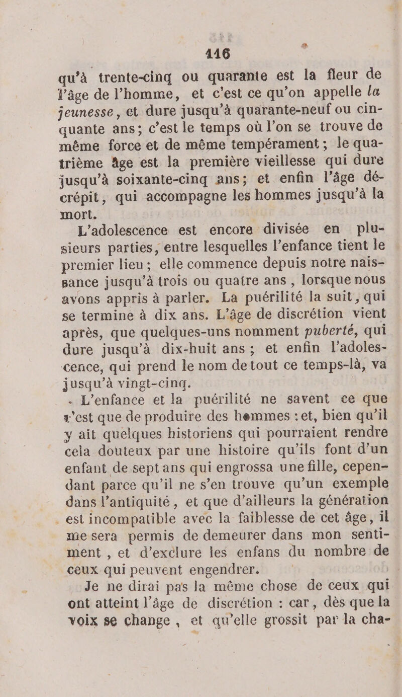 qu’à trente-cing ou quarante est la fleur de l’âge de l’homme, et c'est ce qu’on appelle la jeunesse, et dure jusqu’à quarante-neuf ou cin- quante ans; c’est le temps où l’on se trouve de même force et de même tempérament; le qua- trième Age est la première vieillesse qui dure jusqu’à soixante-cinq ans; et enfin l’âge dé- crépit, qui accompagne les hommes jusqu’à la mort. L'adolescence est encore divisée en plu- sieurs parties, entre lesquelles l’enfance tient le premier lieu; elle commence depuis notre naïs- gance jusqu’à trois ou quaire ans , lorsque nous avons appris à parler. La puérilité la suit, qui se termine à dix ans. L'âge de discrétion vient après, que quelques-uns nomment puberté, qui dure jusqu’à dix-huit ans; et enfin l’adoles- cence, qui prend le nom detout ce temps-là, va jusqu’à vingt-cinq. . L'enfance et la puérilité ne savent ce que s'est que de produire des hemmes : et, bien qu’il y ait quelques historiens qui pourraient rendre cela douteux par une histoire qu'ils font d’un enfant de sept ans qui engrossa une fille, cepen- dant parce qu’il ne s’en trouve qu’un exemple dans l’antiquité, et que d’ailleurs la génération . est incompatible avec la faiblesse de cet âge, il me sera permis de demeurer dans mon senti- ment , et d’exclure les enfans du nombre de ceux qui peuvent engendrer. | | Je ne dirai pas la même chose de ceux qui ont atteint l’âge de discrétion : car, dès que la voix se change , et qu’elle grossit par la cha-