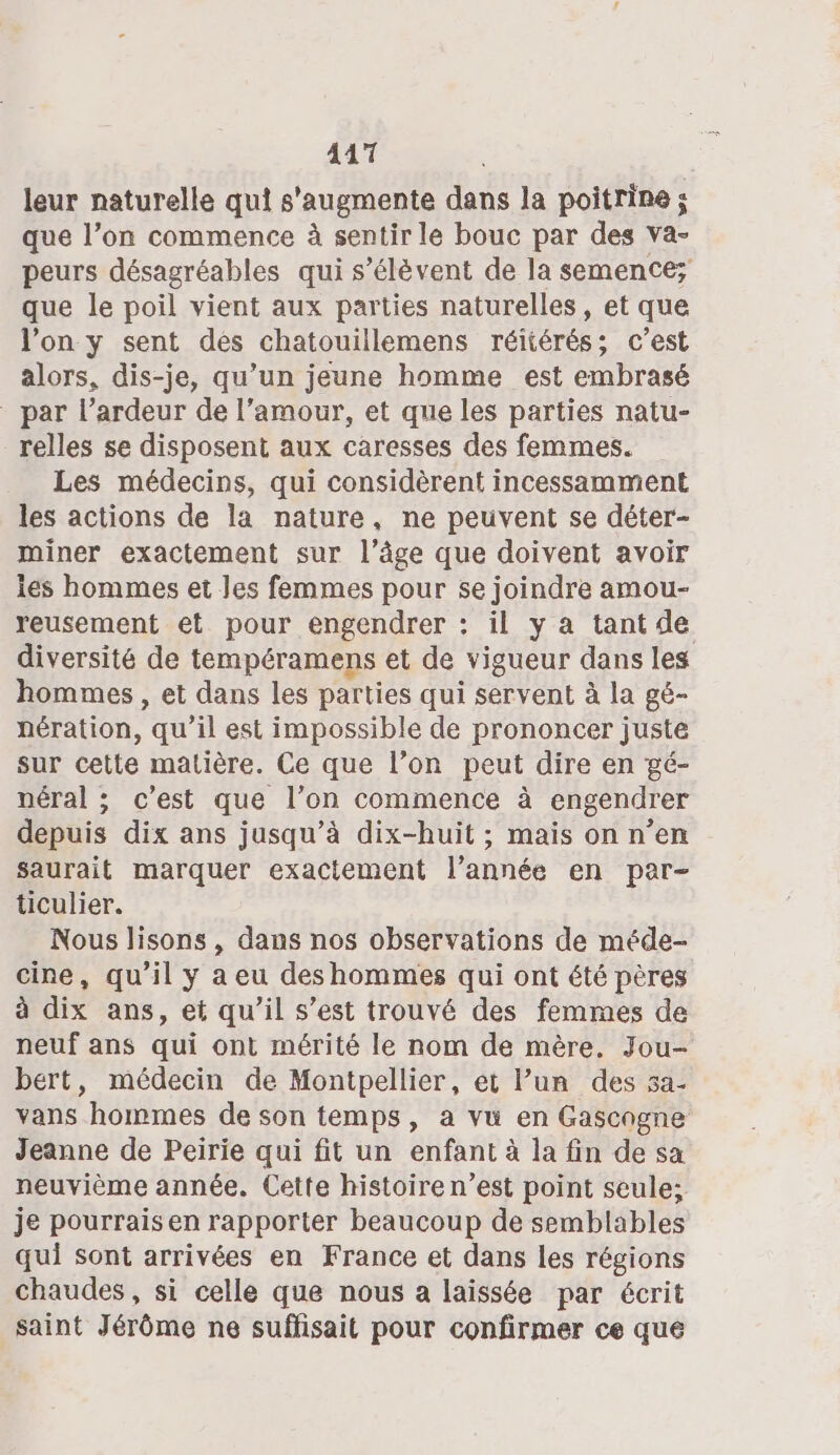 leur naturelle qui s'augmente dans la poitrine ; que l’on commence à sentir le bouc par des Va- peurs désagréables qui s’élévent de la semence; que le poil vient aux parties naturelles, et que l’on y sent des chatouillemens réitérés; c’est alors, dis-je, qu’un jeune homme est embrasé par l’ardeur de l'amour, et que les parties natu- _ relles se disposent aux caresses des femmes. Les médecins, qui considèrent incessamment les actions de la nature, ne peuvent se déter- miner exactement sur l’âge que doivent avoir les hommes et les femmes pour se joindre amou- reusement et pour engendrer : il y a tant de diversité de tempéramens et de vigueur dans les hommes , et dans les parties qui servent à la gé- nération, qu'il est impossible de prononcer juste sur cette matière. Ce que l’on peut dire en gé- néral ; c’est que l’on commence à engendrer depuis dix ans jusqu’à dix-huit ; mais on n’en saurait marquer exactement l’année en par- ticulier. Nous lisons , dans nos observations de méde- cine, qu'il y a eu deshommes qui ont été pères à dix ans, et qu'il s’est trouvé des femmes de neuf ans qui ont mérité le nom de mère. Jou- bert, médecin de Montpellier, et lun des 5a- vans hommes de son temps, a vuü en Gascogne Jeanne de Peirie qui fit un enfant à la fin de sa neuvième année. Cette histoiren’est point seule; je pourraisen rapporter beaucoup de semblables qui sont arrivées en France et dans les régions chaudes , si celle que nous a laissée par écrit saint Jérôme ne suffisait pour confirmer ce que