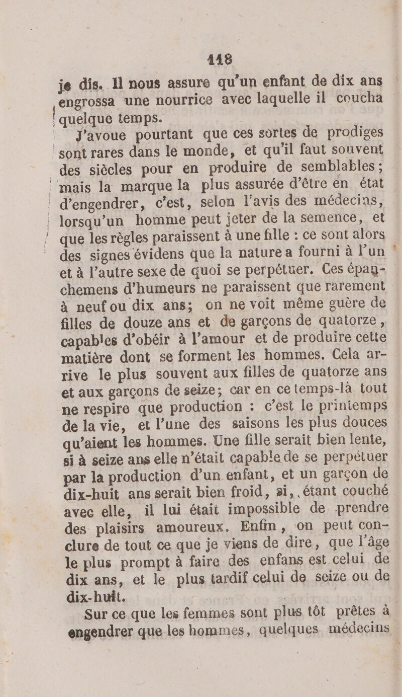 je dis. 11 nous assure qu’un enfant de dix ans : engrossa une nourrice avec laquelle il coucha | quelque temps. J'avoue pourtant que ces sèrles de prodiges ‘sont rares dans le monde, et qu'il faut souvent ‘des siècles pour en produire de semblables ; |'mais la marque la plus assurée d’être en état | | d’engendrer, c’est, selon l'avis des médecins, , lorsqu'un homme peut jeter de la semence, et ! que les règles paraissent à une fille : ce sont alors des signes évidens que la nature a fourni à l’un et à l’autre sexe de quoi se perpétuer. Ces épag- chemens d'humeurs ne paraissent que rarement à neuf ou dix ans; on ne voit même guère de filles de douze ans et de garçons de quatorze, capables d’obéir à l’amour et de produire celte matière dont se forment les hommes. Cela ar- rive le plus souvent aux filles de quatorze ans et aux garçons de seize; car en ce temps-là tout ne respire que production : c’est le printemps de la vie, et l’une des saisons les plus douces qu’aient les hommes. Une fille serait bien lente, si à seize ans elle n’était capable de se perpétuer par la production d’un enfant, et un garçon de dix-huit ans serait bien froid, si, étant couché avec elle, il lui était impossible de prendre des plaisirs amoureux. Enfm, on peut con- clure de tout ce que je viens de dire, que l’âge le plus prompt à faire des enfans est celui de dix ans, et le plus tardif celui de seize ou de dix-huit. « ; Sur ce que les femmes sont plus tôt prêtes à engendrer que les hommes, quelques médecins m