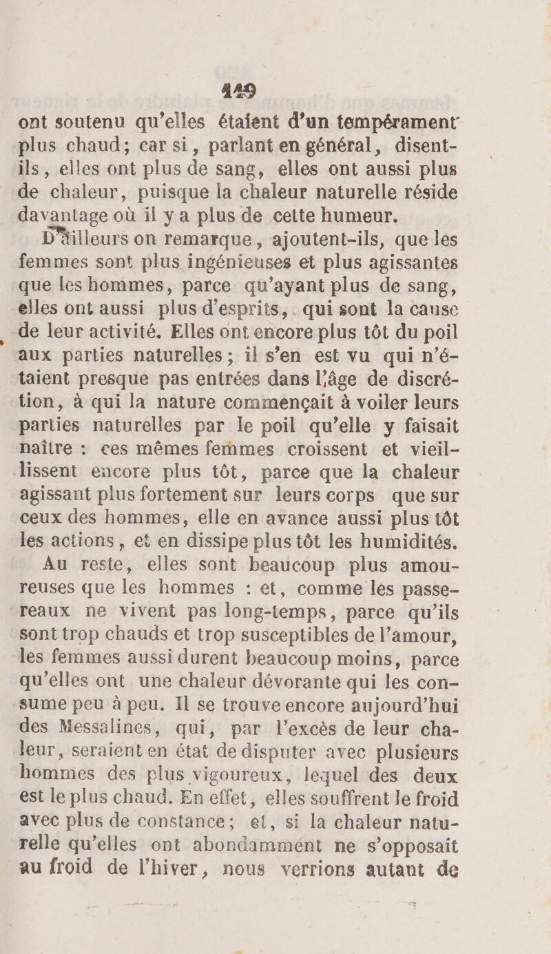 ont soutenu qu’elles étaient d’un tempérament plus chaud; car si, parlant en général, disent- ils , elles ont plus de sang, elles ont aussi plus de chaleur, puisque la chaleur naturelle réside davantage où il y a plus de cette humeur. D'äilleurs on remarque, ajoutent-ils, que les femmes sont plus ingénieuses et plus agissantes que les hommes, parce qu'ayant plus de sang, elles ont aussi plus d’esprits, qui sont la cause de leur activité. Elles ont encore plus tôt du poil aux parties naturelles ; il s’en est vu qui n’é- ‘aient presque pas entrées dans l’âge de discré- tion, à qui la nature commençait à voiler leurs pariies naturelles par le poil qu’elle y faisait naître : ces mêmes femmes croissent et vieil- lissent encore plus tôt, parce que la chaleur agissant plus fortement sur leurs corps que sur ceux des hommes, elle en avance aussi plus tôt les actions, et en dissipe plus tôt les humidités. Au reste, elles sont beaucoup plus amou- reuses que les hommes : et, comme les passe- reaux ne vivent pas long-temps, parce qu’ils Sont trop chauds et trop susceptibles de l’amour, les femmes aussi durent beaucoup moins, parce qu’elles ont une chaleur dévorante qui les con- sume peu à peu. Il se trouve encore aujourd’hui des Messalines, qui, par l'excès de leur cha- leur, seraient en état de disputer avec plusieurs hommes des plus vigoureux, lequel des deux est le plus chaud. En effet, elles souffrent le froid avec plus de constance; et, si la chaleur natu- relle qu’elles ont abondammént ne s’opposait au froid de l'hiver, nous verrions autant de