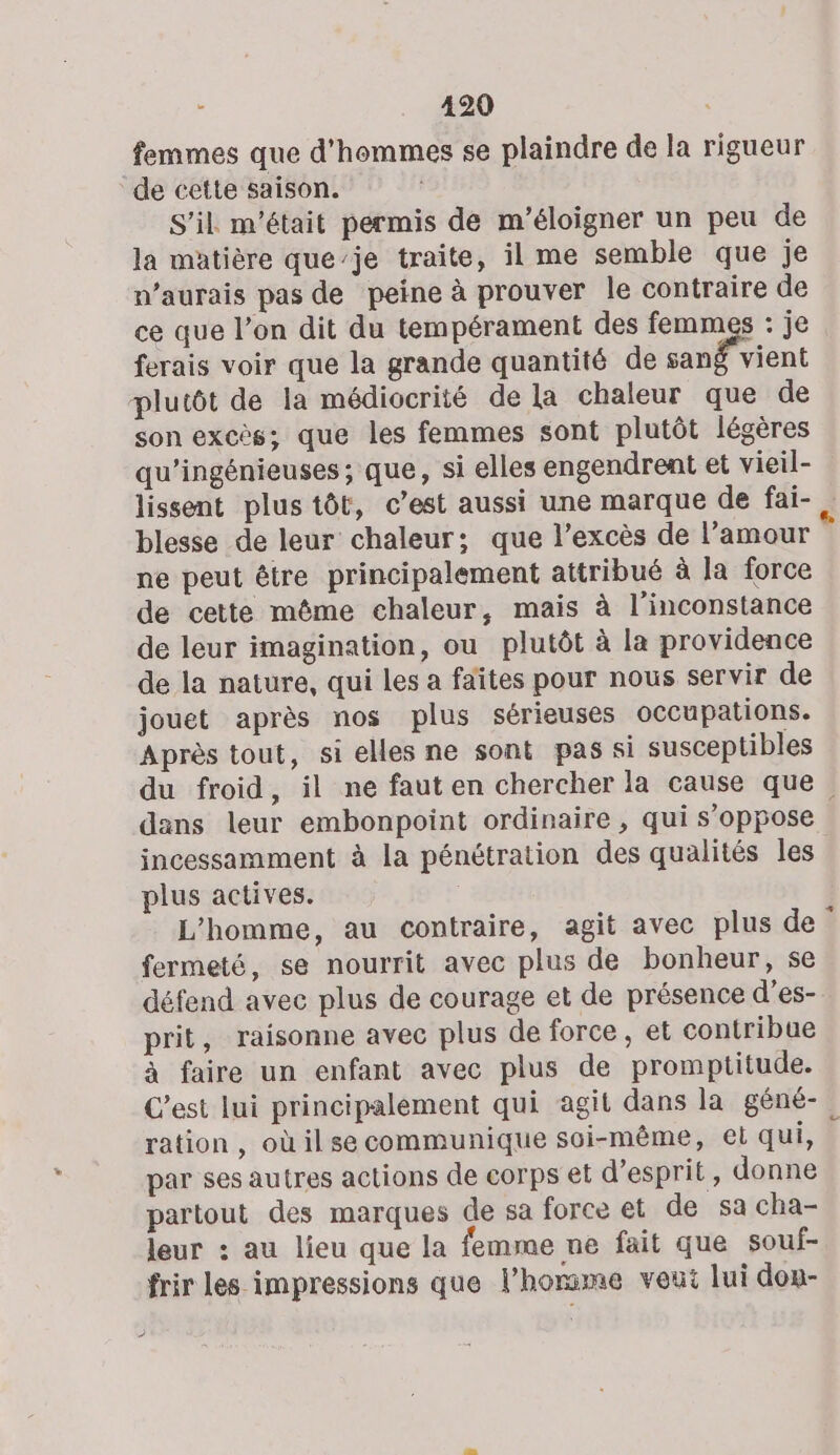 femmes que d'hommes se plaindre de la rigueur de cette saison. S'il m'était permis de m’éloigner un peu de la matière que’je traite, il me semble que je n’aurais pas de peine à prouver le contraire de ce que l’on dit du tempérament des femmes : je ferais voir que la grande quantité de sang vient plutôt de la médiocrité de la chaleur que de son excès; que les femmes sont plutôt légères qu’'ingénieuses; que, si elles engendrent et vieil- lissent plus tôt, c’est aussi une marque de fai- . blesse de leur chaleur; que l’excès de l’amour ne peut être principalement attribué à la force de cette même chaleur, mais à l’inconstance de leur imagination, ou plutôt à la providence de la nature, qui les a faîtes pour nous servir de jouet après nos plus sérieuses occupations. Après tout, si elles ne sont pas si susceptibles du froid, il ne faut en chercher la cause que dans leur embonpoint ordinaire , qui s'oppose incessamment à la pénétration des qualités les plus actives. L'homme, au contraire, agit avec plus de fermeté, se nourrit avec plus de bonheur, se défend avec plus de courage et de présence d’es- prit, raisonne avec plus de force, et contribue à faire un enfant avec plus de promptitude. C’est lui principalement qui agit dans la géné- ration, où ilse communique soi-même, et qui, par ses autres actions de corps et d'esprit, donne partout des marques de sa force et de sa cha- leur : au lieu que la femme ne fait que souf- frir les impressions que l’homme veut lui don-