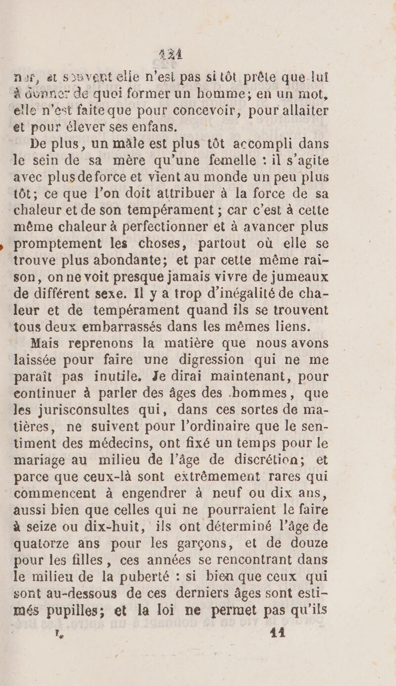 431 nur, et souvent elle n’esi pas si tôt prête que lui à Mass de quei former un homme; en un mot, elle n’est faiteque pour concevoir, pour allaiter et pour élever ses enfans. De plus, un mâle est plus tôt accompli dans le sein de sa mère qu’une femelle : il s’agite avec plus de force et vient au monde un peu plus tôt; ce que l’on doit attribuer à la force de sa chaleur et de son tempérament ; car c’est à cette même chaleur à perfectionner et à avancer plus promptement les choses, partout où elle se trouve plus abondante; et par cette même rai- son, on ne voit presque jamais vivre de jumeaux de différent sexe. Il y a trop d’inégalité de cha- leur et de tempérament quand ils se trouvent tous deux embarrassés dans les mêmes liens. Mais reprenons la matière que nous avons laissée pour faire une digression qui ne me paraît pas inutile. Je dirai maintenant, pour continuer à parler des âges des hommes, que les jurisconsultes qui, dans ces sortes de ma- tières, ne suivent pour l’ordinaire que le sen- timent des médecins, ont fixé un temps pour le mariage au milieu de l’âge de discrétion; et parce que ceux-là sont extrêmement rares qui commencent à engendrer à neuf ou dix ans, aussi bien que celles qui ne pourraient Île faire à seize ou dix-huit, ils ont déterminé l’âge de quatorze ans pour les garçons, et de douze pour les filles, ces années se rencontrant dans le milieu de la puberté : si bien que ceux qui sont au-dessous de ces derniers âges sont esti- més pupilles; et la loi ne permet pas qu'ils Fe 44