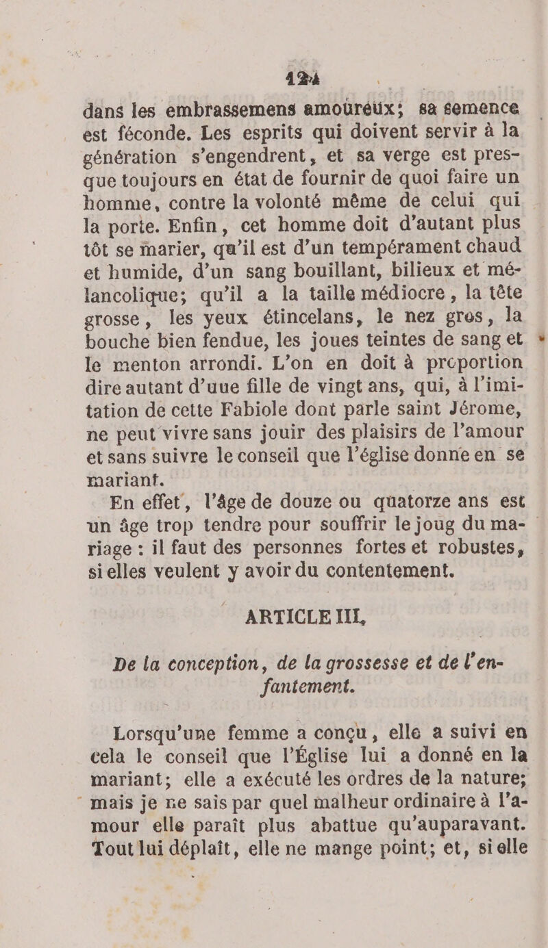 4124 dans les embrassemens amoüréux; 8à semence est féconde. Les esprits qui doivent servir à la génération s’engendrent, et sa verge est pres- que toujours en état de fournir de quoi faire un homme, contre la volonté même de celui qui la porte. Enfin, cet homme doit d'autant plus tôt se marier, qu’il est d’un tempérament chaud et humide, d’un sang bouillant, bilieux et mé- lancolique; qu’il a la taille médiocre , la tête grosse, les yeux étincelans, le nez gros, la bouche bien fendue, les joues teintes de sang et le menton arrondi. L’on en doit à preportion dire autant d’uue fille de vingt ans, qui, à l’imi- tation de cette Fabiole dont parle saint Jérome, ne peut vivre sans jouir des plaisirs de l’amour et sans suivre le conseil que l’église donne en se marianf. En effet, l’âge de douze ou quatorze ans est un âge trop tendre pour souffrir le joug du ma- riage : il faut des personnes fortes et robustes, sielles veulent y avoir du contentement. ARTICLE IIL, De la conception, de la grossesse et de l’en- fantement. Lorsqu'une femme a conçu, elle a suivi en cela le conseil que l’Église lui a donné en la mariant; elle a exécuté les ordres de la nature; ‘ mais je ne sais par quel malheur ordinaire à l’a- mour elle paraît plus abattue qu'auparavant. Tout lui déplaît, elle ne mange point; et, sielle