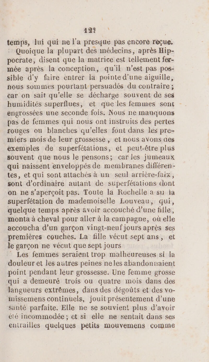 49? temps, lui qui ne l’a presque pas encore reçue. Quoique la plupart des inédecins, après Hip- pocrate, disent que la matrice est element fer- mée après la conception, qu'il n’est pas pos- sible d'y faire entrer la pointe d’une aiguille, nous sommes pourtant persuadés du contraire ; car on sait qu’elle se décharge souvent de ses humidités superflues, et que les femmes sont engrossées une seconde fois. Nous ne mauquons _ pas de femmes qui nous ont instruits des pertes rouges ou blanches qu’elles font dans les pre- miers mois de leur grossesse, et nous avons aes exemples de superfétations, ei peut-être plus souvent que nous le pensons; caries jumeaux qui naissent enveloppés de membranes différen- tes, et qui sont attachés à un seul arrière-faix, sont d’ordinaire autant de suüperfétations dont on ne s'aperçoit pas. Toute la Rochelle a su ja superfétation de mademoiselle Louveau, qui, quelque temps après avoir accouché d’une fille, monta à cheval pour aller à la campagne, où elle accoucha d’un garçon vingi-neuf jours après ses premières couches. La fille vécut sept ans, et le garçon ne vécut que sept jours Les femmes seraient trop malheureuses si la douleur et les autres peines neles abandonnaïient point pendant leur grossesse. Une femme grosse qui à demeuré trois ou quatre mois dans des langueurs extrêmes, dans des dégoûts et des vo- missemens continuels, jouit présentement d’une santé parfaite. Elle ne se souvient! plus d’avoir été incommodée ; et si elle ne sentait dans ses entrailles quelques petits mouvemens comme