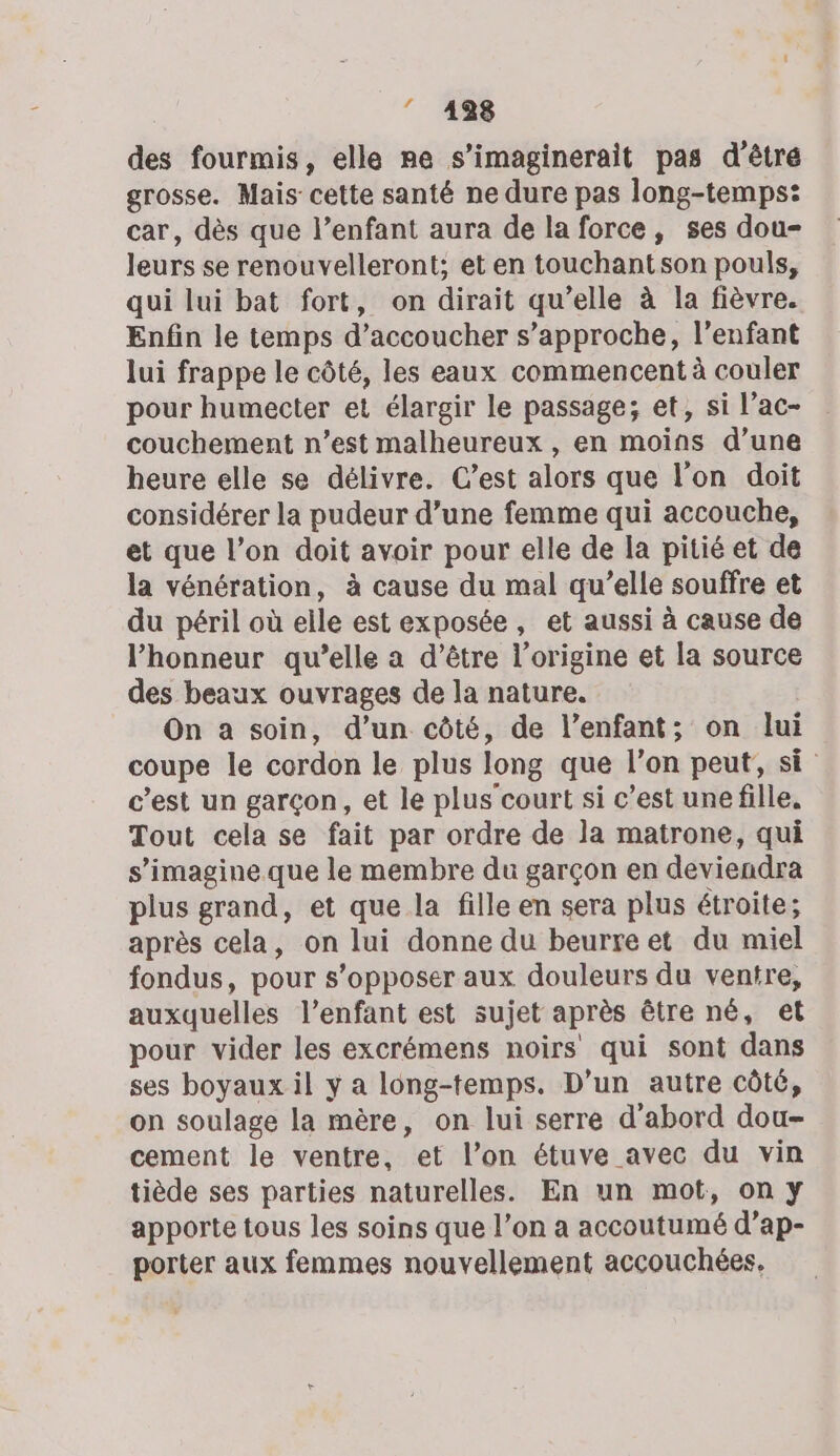 ” 4938 des fourmis, elle re s’imaginerait pas d’êtré grosse. Mais cette santé ne dure pas long-temps: car, dès que l’enfant aura de la force, ses dou- leurs se renouvelleront; et en touchantson pouls, qui lui bat fort, on dirait qu’elle à la fièvre. Enfin le temps d’accoucher s'approche, l'enfant lui frappe le côté, les eaux commencent à couler pour humecter et élargir le passage; et, si l’ac- couchement n’est malheureux , en moins d’une heure elle se délivre. Cest alors que l’on doit considérer la pudeur d’une femme qui accouche, et que l’on doit avoir pour elle de la pitié et de la vénération, à cause du mal qu’elle souffre et du péril où elle est exposée, et aussi à cause de l'honneur qu’elle a d’être l’origine et la source des beaux ouvrages de la nature. On a soin, d’un côté, de l’enfant; on lui coupe le cordon le plus long que l’on peut, si c’est un garçon, et le plus court si c’est unefille, Tout cela se fait par ordre de la matrone, qui s’imagine que le membre du garçon en deviendra plus grand, et que la fille en sera plus étroite; après cela, on lui donne du beurre et du miel fondus, pour s’opposer aux douleurs du ventre, auxquelles l’enfant est sujet après être né, et pour vider les excrémens noirs qui sont dans ses boyaux il y a long-temps. D'un autre côté, on soulage la mère, on lui serre d’abord dou- cement le ventre, et l’on étuve avec du vin tiède ses parties naturelles. En un mot, on y apporte tous les soins que l’on a accoutumé d’ap- porter aux femmes nouvellement accouchées.