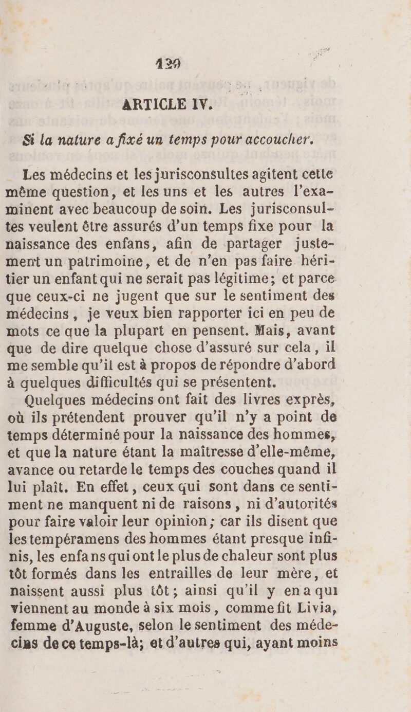 129 ARTICLE IV. Si la nature a fixé un temps pour accoucher. Les médecins et les jurisconsultes agitent cette même question, et les uns et les autres l’exa- minent avec beaucoup de soin. Les jurisconsul- tes veulent être assurés d’un temps fixe pour la naissance des enfans, afin de partager juste- mert un patrimoine, et de n’en pas faire héri- tier un enfant qui ne serait pas légitime; et parce que ceux-ci ne jugent que sur le sentiment des médecins, je veux bien rapporter ici en peu de mots ce que la plupart en pensent. Mais, avant que de dire quelque chose d’assuré sur cela , il me semble qu’il est à propos de répondre d’abord à quelques difficultés qui se présentent. Quelques médecins ont fait des livres exprès, où ils prétendent prouver qu’il n’y a point de temps déterminé pour la naissance des hommes, et que la nature étant la maîtresse d'elle-même, avance ou retarde le temps des couches quand il lui plaît, En effet, ceux qui sont dans ce senti- ment ne manquent ni de raisons, ni d’autorités pour faire valoir leur opinion; car ils disent que les tempéramens des hommes étant presque infi- nis, les enfans qui ont Le plus de chaleur sont plus tôt formés dans les entrailles de leur mère, et naissent aussi plus tôt; ainsi qu'il y ena qui viennent au monde à six mois, commefit Livia, femme d’Auguste, selon le sentiment des méde- cias de ce temps-là; et d’autres qui, ayant moins