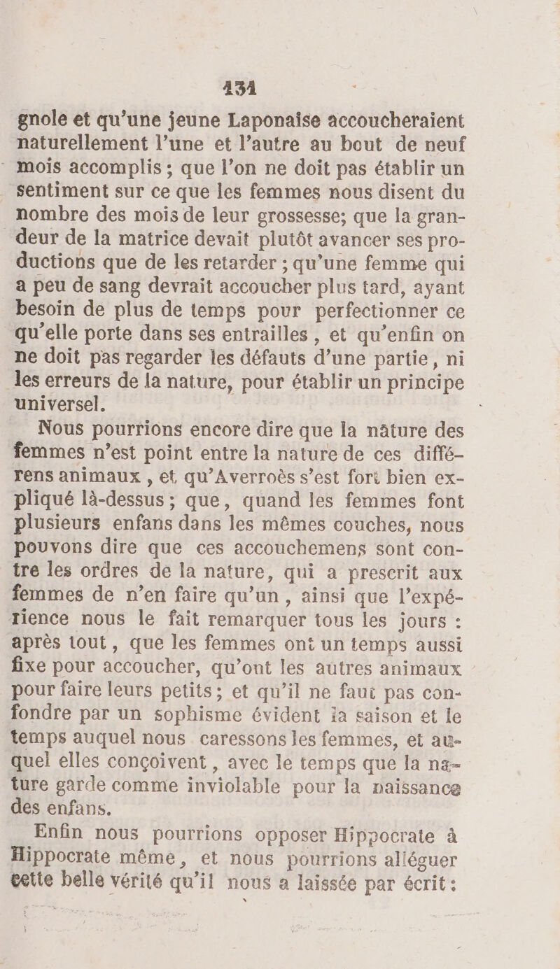 434 gnole et qu’une jeune Laponaïise accoucheraient naturellement l’une et l’autre au bout de neuf * mois accomplis ; que l’on ne doit pas établir un Sentiment sur ce que les femmes nous disent du nombre des mois de leur grossesse; que la gran- deur de la matrice devait plutôt avancer ses pro- ductions que de les retarder ; qu’une femme qui a peu de sang devrait accoucher plus tard, ayant besoin de plus de temps pour perfectionner ce qu’elle porte dans ses entrailles, et qu’enfin on ne doit pas regarder les défauts d’une partie, ni les erreurs de la nature, pour établir un principe universel. Nous pourrions encore dire que la nâture des femmes n’est point entre la nature de ces diffé- rens animaux , et qu'Averroës s’est fort bien ex- pliqué là-dessus ; que, quand les femmes font plusieurs enfans dans les mêmes couches, nous pouvons dire que ces accouchemens sont con- tre les ordres de la nature, qui a prescrit aux femmes de n’en faire qu’un, ainsi que l’expé- rience nous le fait remarquer tous les jours : après tout, que les femmes ont un temps aussi fixe pour accoucher, qu'ont les autres animaux pour faire leurs petits; et qu’il ne faui pas con- fondre par un sophisme évident ia saison et le temps auquel nous caressons les femmes, et au- quel elles conçoivent , avec le temps que la n«- ture garde comme inviolable pour la naissance des enfans. Enfin nous pourrions opposer Hippocrate à Hippocrate même, et nous pourrions alléguer tete belle vérité qu’il nous a laissée par écrit :