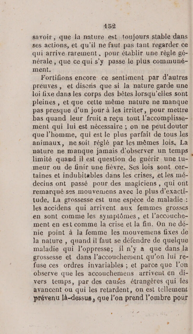 152 savoir, que la nature est. toujours stable dans ses actions, et qu’il ne faut pas tant regarder ce qui arrive-rarement, pour établir une règle gé- nérale , que ce qui s’y passe le plus communé- ment, Fortifions encore ce sentiment par d’autres preuves, et disons que si. la nature garde une loi fixe dans les corps des bêtes lorsqu’elles sont pleines , et que cette même nature ne manque pas presque d’un jour à les irriter, pour mettre bas quand leur fruit a reçu tout l’accomplisse- ment qui lui est nécessaire ; on ne peut douter que l’homme, qui est le plus parfait de tous les animaux, ne soit réglé par les mêmes lois. La nature ne manque jamais d'observer un temps limité quand il est question de guérir une tu- meur ou de finir une fièvre. Ses lois sont cer- taines et indubitables dans les crises, et les mé- decins ont passé pour des magiciens, qui ont remarqué ses mouvemens avec le plus d’exacti- tude. La grossesse esl une espèce de maladie : les accidens qui arrivent aux femmes grosses en sont comme les symptômes, et l’accouche- ment en est comme la crise et la fin. On ne dé- nie point à la femme les mouvemens fixes de la nature , quand il faut se défendre de quelque maladie qui l’oppresse; il n’y a que dans la grossesse et dans l’accouchement qu’on lui re- fuse ces ordres invariables ; et parce que l’on observe que les accouchemens arrivent en di- vers temps, par des causes étrangères qui Îles avancent ou qui les retardent, on est tellement prévenu là-dessus, que l’on prend l’ombre pour , RE