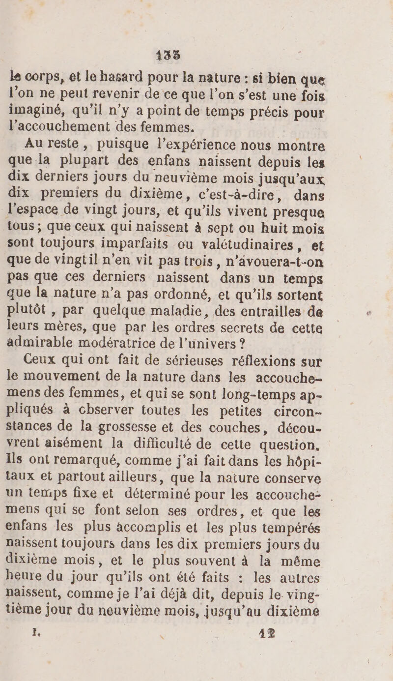 le corps, et le hasard pour la nature : si bien que l’on ne peut revenir de ce que l’on s’est une fois imaginé, qu'il n’y à point de temps précis pour l'accouchement des femmes. | ; Au reste, puisque l’expérience nous montre que la plupart des enfans naissent depuis les dix derniers jours du neuvième mois jusqu'aux dix premiers du dixième, c’est-à-dire, dans l’espace de vingt jours, et qu’ils vivent presque tous ; que ceux qui naissent à sept ou huit mois sont toujours imparfaits ou valétudinaires, et que de vingtil n’en vit pas trois, n’ävouera-t-on pas que ces derniers naissent dans un temps que la nature n’a pas ordonné, et qu’ils sortent plutôt , par quelque maladie, des entrailles de leurs mères, que par les ordres secrets de cette admirable modératrice de l’univers ? Geux qui ont fait de sérieuses réflexions sur le mouvement de la nature dans les accouche- mens des femmes, el qui se sont long-temps ap- pliqués à chserver toutes les petites circon- stances de la grossesse et des couches, décou- vrent aisément la difliculté de cette question. Ils ont remarqué, comme j'ai fait dans les hôpi- taux et partout ailleurs, que la naiure conserve un temps fixe et déterminé pour les accouche: . mens qui se font selon ses ordres, et. que les enfans les plus accomplis et les plus tempérés naissent toujours dans les dix premiers jours du dixième mois, et le plus souvent à la même heure du jour qu’ils ont été faits : les autres paissent, comme je l’ai déjà dit, depuis le ving- tième jour du neuvième mois, jusqu’au dixième k. i 42