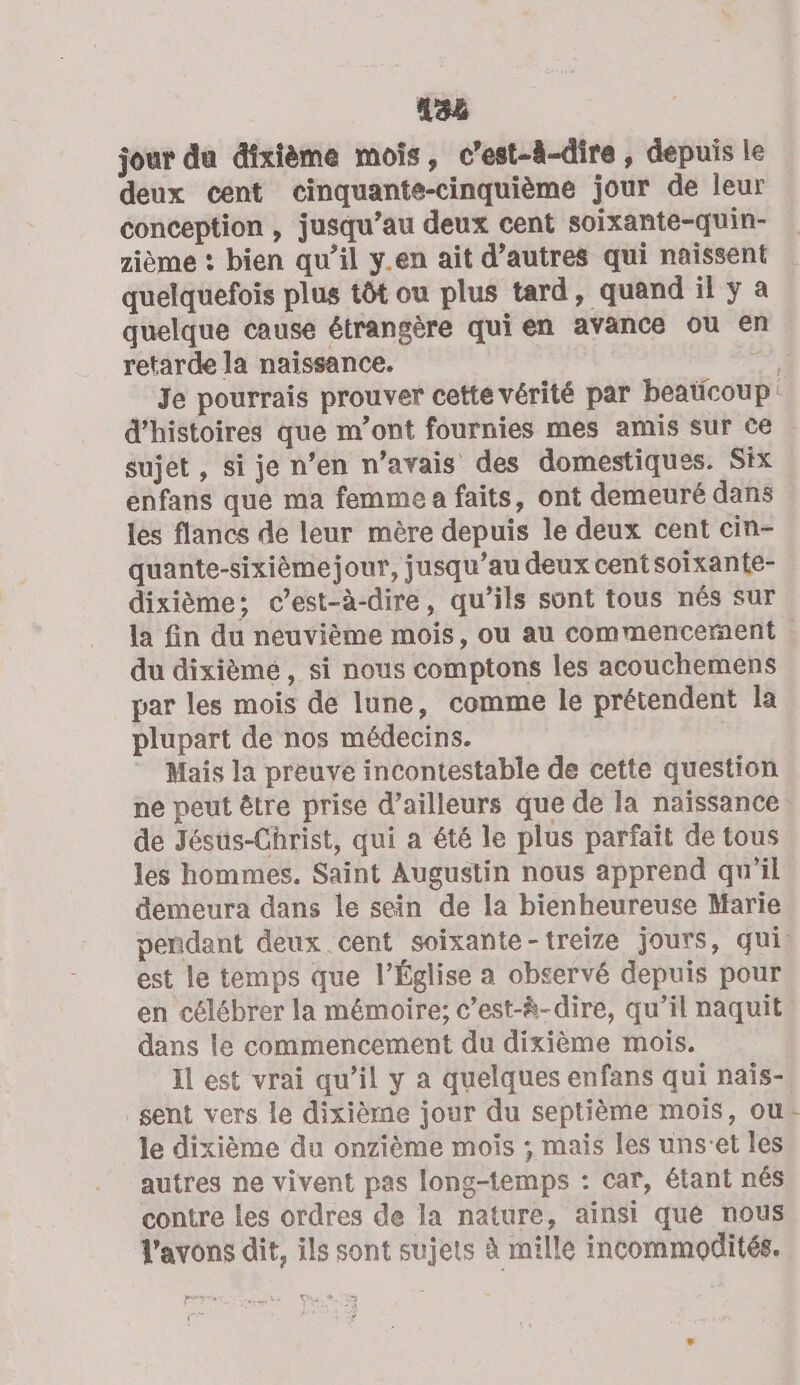 188 jour du dîxième mois, c’est-à-dire , depuis le deux cent cinquante-cinquième jour de leur conception , jusqu’au deux cent soixante-quin- zième : bien qu’il y.en ait d’autres qui naissent quelquefois plus tôt ou plus tard, quand il y a quelque cause étrangère qui en avance ou en retarde la naissance. 3 Je pourrais prouver cette vérité par beaticoup: d'histoires que m’ont fournies mes amis sur ce sujet , si je n’en n'avais des domestiques. Six enfans que ma femme a faits, ont demeuré dans les flancs de leur mère depuis le deux cent cin- quante-sixièmejour, jusqu’au deux centsoixante- dixième; c’est-à-dire, qu’ils sont tous nés sur la fin du neuvième mois, ou au commencernent | du dixième, si nous comptons les acouchemens par les mois de lune, comme le prétendent la plupart de nos médecins. Mais la preuve incontestable de cette question ne peut être prise d’ailleurs que de la naissance de Jésus-Christ, qui a été le plus parfait de tous les hommes. Saint Augustin nous apprend qu'il demeura dans le sein de la bienheureuse Marie peñdant deux cent soixante-treize jours, qui. est le temps que l’Église a observé depuis pour en célébrer la mémoire; c’est-à-dire, qu’il naquit dans le commencement du dixième mois. Il est vrai qu’il y a quelques enfans qui naïs- sent vers le dixième jour du septième mois, ou le dixième du onzième mois ; mais les uns'et les autres ne vivent pas long-temps : car, étant nés contre les ordres de la nature, ainsi qué nous l'avons dit, ils sont sujets à mille incommodités.