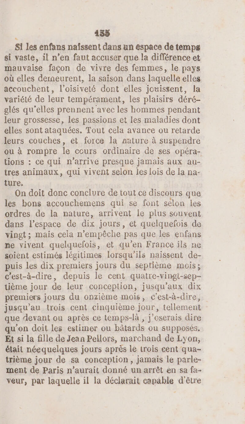 Si les enfans naîssent dans un espace de temps si vaste, il n’en faut accuser que la différence et mauvaise façon de vivre des femmes, le pays où elles deraeurent, la saison dans laquelle elles accouchent, Panel dont elles jouissent, la variété de leur tempérament, les plaisirs déré- glés qu'elles prennent avec les hommes pendant leur grossesse, les passions et les maladies dont elles sont ataquées. Tout cela avance ou retarde leurs couches, et force la aature à suspendre ou à rompre le cours ordinaire de ses opéra- tions : ce qui n'arrive presque jamais aux au- tres animaux, qui vivent selon les iois de la na- ture. On doit donc conclure de tout ce discours que les bons accouchemens qui se font selon les ordres de la nature, arrivent le plus souvent dans l’espace de dix jours, et quelquefois de vingt; mais cela n’empêche pas que les enfans ne vivent quelquefois, et qu’en France ils ne soient estimés légitimes lorsqu'ils naissent de- puis les dix premiers jours du septième mois; c'est-à-dire, depuis le cent quatre-vingi-sep- tième jour de leur conception, jusqu'aux dix premiers jours du onzième mois, c’est-à-dire, jusqu’au trois cent cinquième jour, tellement que devant ou après ce temps-là ,-j’oserais dire qu'on doit les estimer ou bâtards ou supposés. Et si la fille de Jean Pellors, marchand de Lyon, était néequelques jours après le trois cent qua- trième jour de sa conception, jamais le parle- ment de Paris n’aurait donné un arrêt en sa fa- veur, par laquelle il la déclarait capable d’être