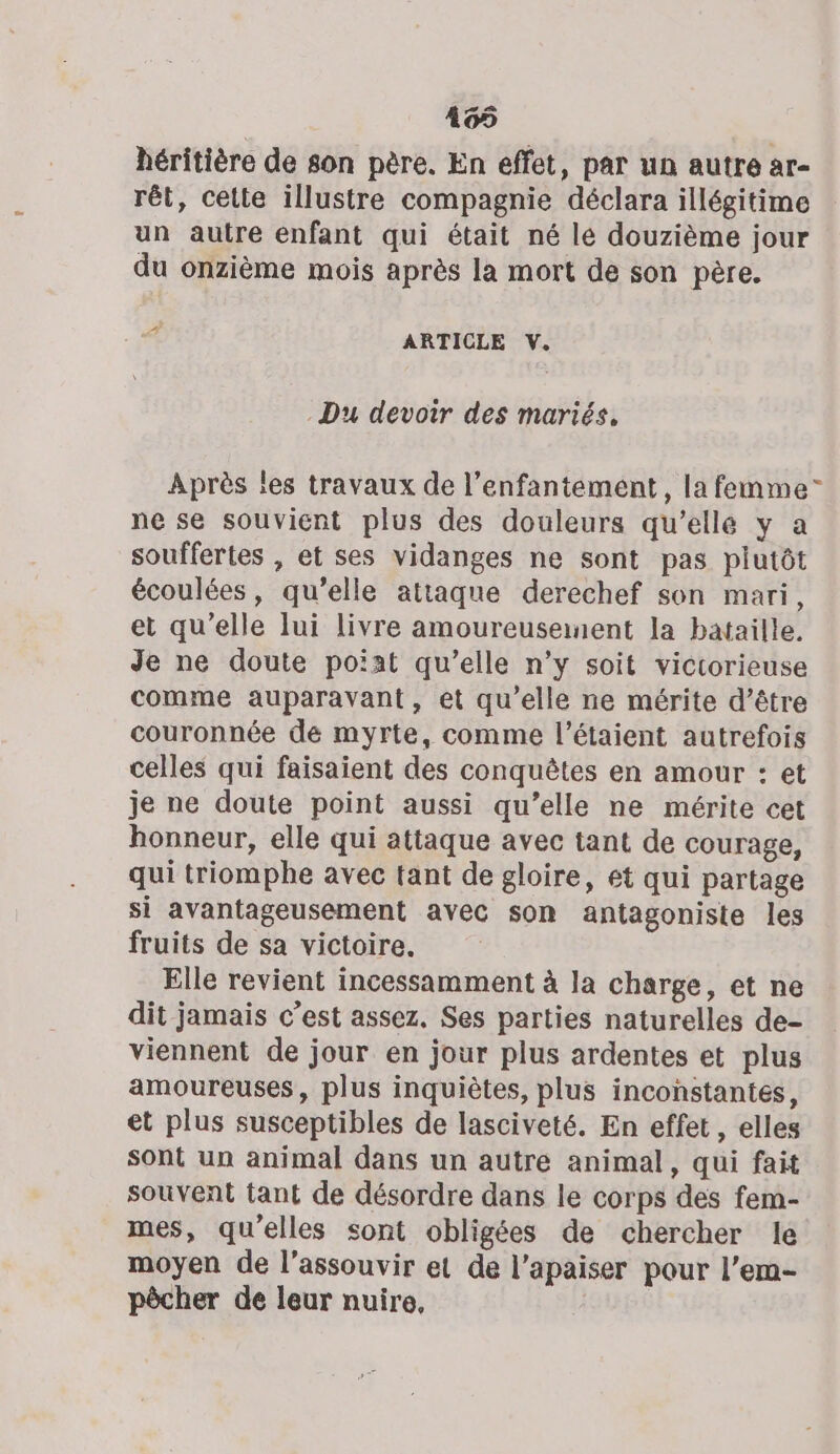 165 héritière de son père. En effet, par un autre ar- rêt, cette illustre compagnie déclara illégitime un autre enfant qui était né le douzième jour du onzième mois après la mort de son père. À ARTICLE V. Du devoir des mariés. Après les travaux de l’enfantement, la femme” ne se souvient plus des douleurs qu’elle y a souffertes , et ses vidanges ne sont pas plutôt écoulées, qu’elle attaque derechef son mari, et qu'elle lui livre amoureusenent la bataille. Je ne doute poiat qu’elle n’y soit victorieuse comme auparavant, et qu’elle ne mérite d’être couronnée de myrte, comme l’étaient autrefois celles qui faisaient des conquêtes en amour : et je ne doute point aussi qu’elle ne mérite cet honneur, elle qui attaque avec tant de courage, qui triomphe avec tant de gloire, et qui partage si avantageusement avec son antagoniste les fruits de sa victoire. Elle revient incessamment à la charge, et ne dit jamais c’est assez. Ses parties naturelles de- viennent de jour en jour plus ardentes et plus amoureuses, plus inquiètes, plus inconstantes, et plus susceptibles de lasciveté. En effet, elles sont un animal dans un autre animal, qui fait souvent tant de désordre dans le corps des fem- mes, qu'elles sont obligées de chercher le moyen de l’assouvir et de l’apaiser pour l’em- pôcher de leur nuire,