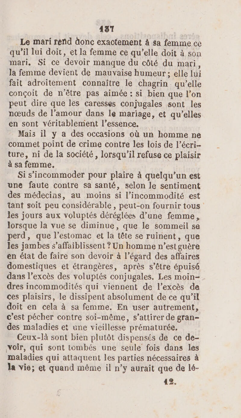 4137 Le mari rend äonc exactement À sa femme ce qu’il lui doit, et la femme ce qu’elle doit à son mari. Si ce devoir manque du côté du mari, la femme devient de mauvaise humeur ; elle lui fait adroitement connaître le chagrin qu’elle conçoit de n'être pas aimée : si bien que l’on peut dire que les caresses conjugales sont les nœuds de l’amour dans le mariage, et qu’elles en sont véritablement l’essence. Mais il y a des occasions où un homme ne commet point de crime contre les lois de l’écri- ture, ni de la société, lorsqu'il refuse ce plaisir à sa femme. Si s’incommoder pour plaire à quelqu’un est une faute contre sa santé, selon le sentiment des médecins, au moins si l’incommodité est tant soit peu considérable, peut-on fournir tous les jours aux voluptés déréglées d’une femme, lorsque la vue se diminue, que le sommeil se perd, que l’estomac et la tête se ruinent, que les jambes s’affaiblissent ? Un homme n’est guère en état de faire son devoir à l’égard des affaires domestiques et étrangères, après s’être épuisé dans l’excès des voluptés conjugales. Les moin- dres incommodités qui viennent de l’excès de ces plaisirs, le dissipent absolument de ce qu’il doit en cela à sa femme. En user autrement, c’est pécher contre soi-même, s’attirer de gran- des maladies et une vieillesse prématurée, Ceux-là sont bien plutôt dispensés de ce de- ‘voir, qui sont tombés une seule fois dans les maladies qui attaquent les parties nécessaires à la vie; et quand même il n’y aurait que de lé- 42.