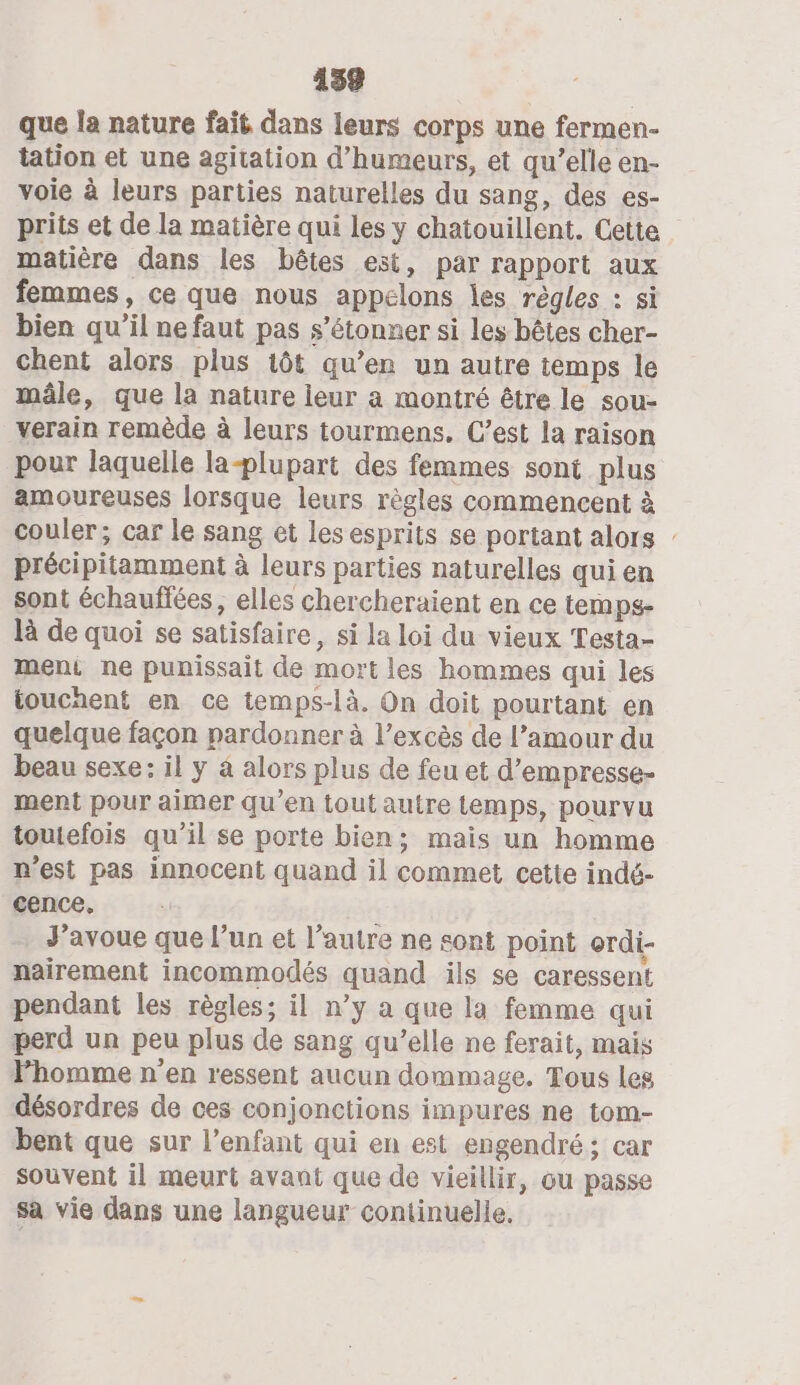 que la nature fait dans leurs corps une fermen- tation et une agitation d’humeurs, et qu’elle en- voie à leurs parties naturelles du sang, des es- prits et de la matière qui les y chatouillent. Cette matière dans les bêtes est, par rapport aux femmes, ce que nous appelons les règles : si bien qu'il ne faut pas s'étonner si les bêtes cher- chent alors plus 1ôt qu’en un autre temps le mâle, que la nature leur a montré être le sou- verain remède à leurs tourmens. C’est la raison pour laquelle la-plupart des femmes sont plus amoureuses lorsque leurs règles commencent à couler; car le sang et les esprits se portant alors : précipitamment à leurs parties naturelles qui en sont échauffées, elles chercheraient en ce temps- là de quoi se satisfaire, si la loi du vieux Testa- ment ne punissait de mort les hommes qui les touchent en ce temps-là. On doit pourtant en quelque façon pardonner à l’excès de l’amour du beau sexe: il y à alors plus de feu et d’empresse- ment pour aimer qu’en tout autre temps, pourvu toutefois qu'il se porte bien; mais un homme n’est pas innocent quand il commet cette indé- cence, J'avoue que l’un et l'autre ne sont point ordi- nairement incommodés quand ils se caressent pendant les règles; il n’y a que la femme qui perd un peu plus de sang qu’elle ne ferait, mais Phomme n'en ressent aucun dommage. Tous les désordres de ces conjonctions impures ne tom- bent que sur l'enfant qui en est engendré; car souvent il meurt avant que de vieillir, ou passe sa vie dans une langueur continuelle,