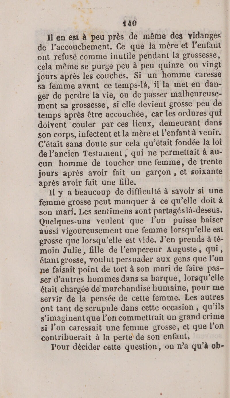 Il en est à peu près de même des vidanges de l’accouchement. Ce que la mère et 'enfant ont refusé comme inutile pendant la grossesse, cela même se purge peu à peu quinze ou vingt jours après les couches. Si un homme caresse sa femme avant ce temps-là, il la met en dan- ger de perdre la vie, ou de passer malheureuse- ment sa grossesse, si elle devient grosse peu de temps après être accouchée, car les ordures qui doivent couler par ces lieux, demeurant dans son corps, infectent et la mère et l'enfant à venir. C'était sans doute sur cela qu’était fondée la loi de l’ancien Testament , qui ne permettait à au- cun homme de toucher une femme, de trente jours après avoir fait un garçon , et soixante après avoir fait une fille. il y à beaucoup de difficulté à savoir si une femme grosse peut manquer à ce qu’elle doit à son mari. Les sentimens sont partagés là-dessus. Quelques-uns veulent que l’on puisse baiser aussi vigoureusement une femme lorsqu’elle est grosse que lorsqu'elle est vide. J'en prends à té- moin Julie, fille de l’empereur Auguste, qui, étant grosse, voulut persuader aux gens que l'on ne faisait point de tort à son mari de faire pas- ser d’autres hommes dans sa barque, lorsqu'elle était chargée de marchandise humaine, pour me servir de la pensée de cette femme. Les autres ont tant de scrupule dans cette occasion , qu’ils s’imaginent que l’on commettrait un grand crime si l’on caressait une femme grosse, et que l’on contribuerait à la perte de son enfant, Pour décider cette question, on n’a qu’à ob-