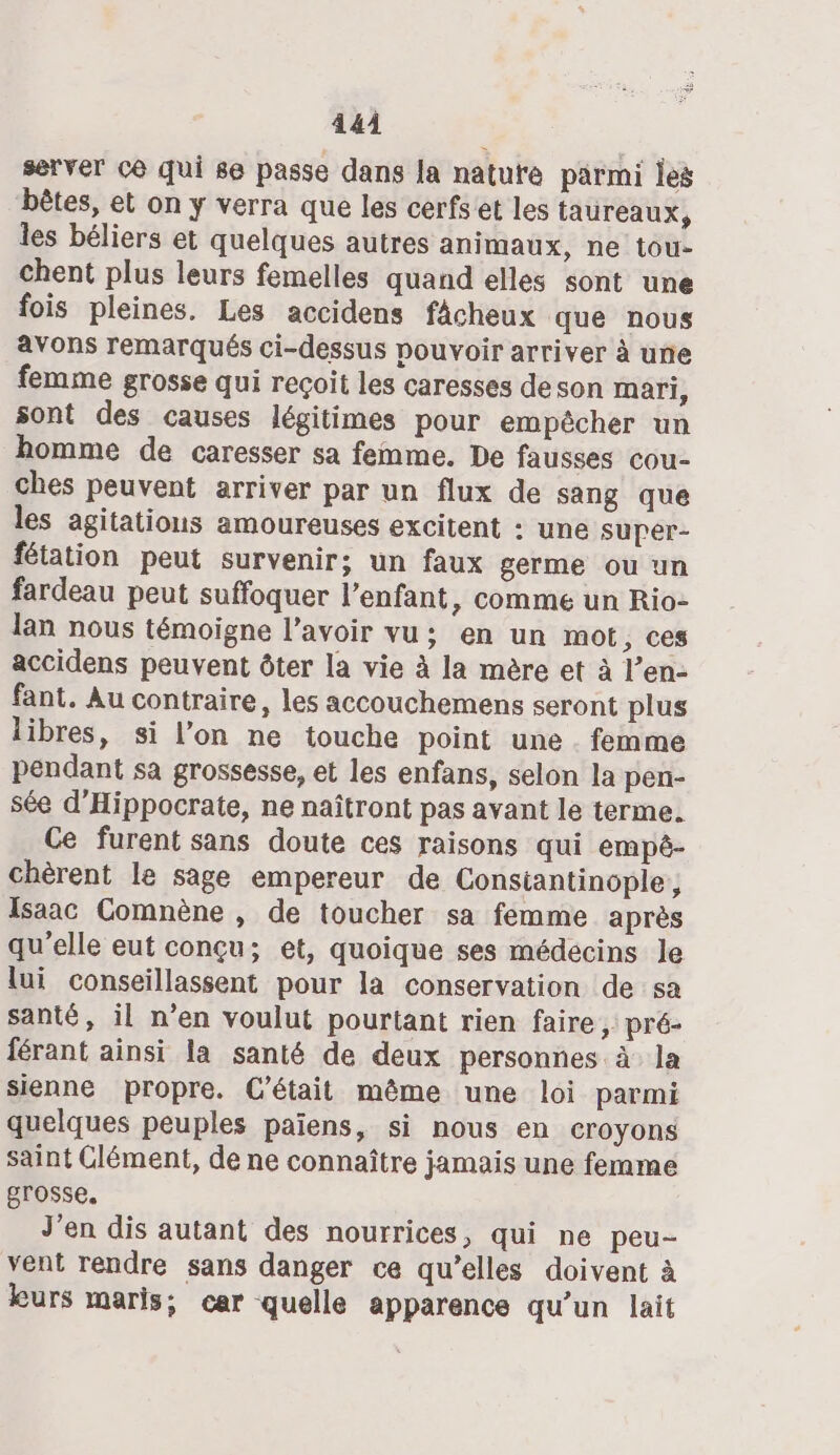 4 4À server C6 qui se passe dans la natute parmi les bêtes, et on y verra que les cerfs et les taureaux, les béliers et quelques autres animaux, ne tou- chent plus leurs femelles quand elles sont une fois pleines. Les accidens fâcheux que nous avons remarqués ci-dessus pouvoir arriver à une femme grosse qui reçoit les caresses deson mari, sont des causes légitimes pour empêcher un homme de caresser sa femme. De fausses cou- ches peuvent arriver par un flux de sang que les agitationus amoureuses excitent : une supér- fétation peut survenir; un faux germe ou un fardeau peut suffoquer l'enfant, comme un Rio- lan nous témoigne l’avoir vu; en un mot, ces accidens peuvent ôter la vie à la mère et à l’en- fant. Au contraire, les accouchemens seront plus libres, si l’on ne touche point une . femme pendant sa grossesse, et les enfans, selon la pen- sée d’Hippocrate, ne naîtront pas avant le terme. Ce furent sans doute ces raisons qui empé- chèrent le sage empereur de Constantinople, Isaac Comnène , de toucher sa femme après qu'elle eut conçu; et, quoique ses médecins le lui conseillassent pour la conservation de sa santé, il n’en voulut pourtant rien faire, pré- férant ainsi la santé de deux personnes à la sienne propre. C'était même une loi parmi quelques peuples païens, si nous en croyons saint Clément, de ne connaître jamais une femme grosse. J'en dis autant des nourrices, qui ne peu- vent rendre sans danger ce qu’elles doivent à kurs maris; car quelle apparence qu'un lait