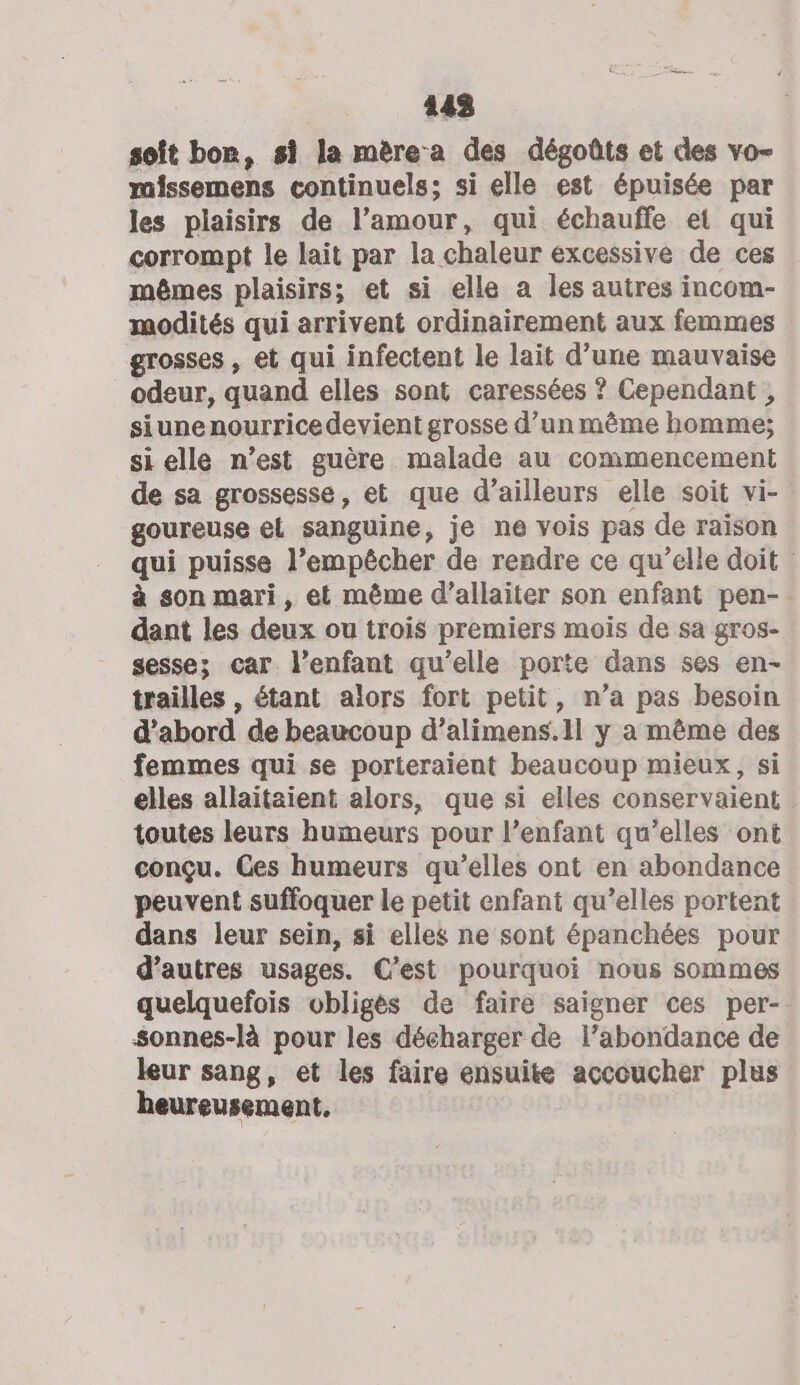 443 soît bon, si la mère-a des dégoûts et des vo missemens continuels; si elle est épuisée par les plaisirs de l’amour, qui échauffe et qui corrompt le lait par la chaleur excessive de ces mêmes plaisirs; et si elle a les autres incom- modités qui arrivent ordinairement aux femmes grosses , et qui infectent le lait d’une mauvaise odeur, quand elles sont caressées ? Cependant , siune nourrice devient grosse d’un même homme; si elle n’est guère malade au commencement de sa grossesse, et que d’ailleurs elle soit vi- goureuse el sanguine, je ne vois pas de raison qui puisse l’empêcher de rendre ce qu’elle doit à son mari, et même d’allaiter son enfant pen- dant les deux ou trois premiers mois de sa gros- gesses car l’enfant qu’elle porte dans ses en- trailles , étant alors fort petit, n’a pas besoin d’abord de beaucoup d’alimens.1l y a même des femmes qui se porteraient beaucoup mieux, si elles allaitaient alors, que si elles conservaient toutes leurs humeurs pour l’enfant qu’elles ont conçu. Ges humeurs qu’elles ont en abondance peuvent suffoquer le petit enfant qu’elles portent dans leur sein, si elles ne sont épanchées pour d’autres usages. C’est pourquoi nous sommes quelquefois obligès de faire saigner ces per- Sonnes-là pour les décharger de l’abondance de leur sang, et les faire ensuite accoucher plus heureusement.