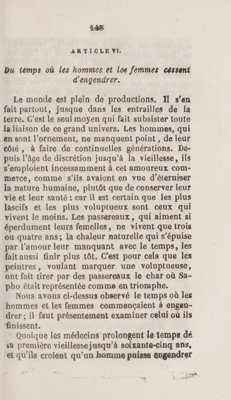 448 ARTICLE VI Du temps où les hommes et les femmes cessent d'engendrer. Le monde est plein. de productions. 1l s’en fait partout, jusque dans les entrailles de la terre. C’est le seul moyen qui fait subsister toute la liaison de ce grand univers. Les hommes, qui en sont l’ornement, ne manquent point , de leur côté, à faire de continuelles générations. De- puis l’âge de discrétion jusqu’à la vieillesse, ils s’eraploient incessamment à cet amoureux com- merce, comme s'ils avaient en vue d’éterniser la nature humaine, plutôt que de conserver leur vie et leur santé : car il est certain que les plus lascifs et les plus voluptueux sont ceux qui vivent le moins. Les passereaux, qui aiment si éperdument leurs femelles, ne vivent que trois ou quatre ans; la chaleur naturelle qui s’épuise _par l’amour leur manquant avec le temps, les fait aussi finir plus tôt. C’est pour cela que les peintres, voulant marquer une voluptueuse, ont fait tirer par des passereaux le char où Sa- pho était représentée comme en triomphe. Nous avons ci-dessus observé le temps où les hommes et les femmes commençaient à engen- drer ; il faut présentement examiner celui où ils finissent. Quoique les médecins prolongent le temps dé xa première vieillesse jusqu’à soifxante-cinq ans, et qu’ils croient qu’un hamme puisse engendrer ete SR De