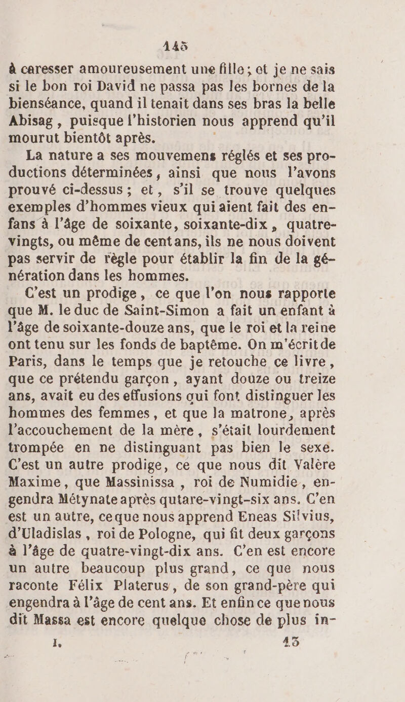 à caresser amoureusement une fille; et je ne sais si le bon roi David ne passa pas les bornes de la bienséance, quand il tenait dans ses bras la belle Abisag , puisque l'historien nous apprend qu’il mourut bientôt après. La nature a ses mouvemens réglés et ses pro- ductions déterminées , ainsi que nous l'avons prouvé ci-dessus ; et, s’il se trouve quelques exemples d'hommes vieux qui aient fait des en- fans à l’âge de soixante, soixante-dix, quatre- vingts, ou même de centans, ils ne nous doivent pas servir de règle pour établir la fin de la gé- nération dans les hommes. C’est un prodige, ce que l’on nous rapporte que M. le duc de Saint-Simon a fait un enfant à l’âge de soixante-douze ans, que le roi et la reine ont tenu sur les fonds de baptême. On m'écritde Paris, dans le temps que je retouche ce livre, que ce prétendu garçon, ayant douze ou treize ans, avait eu des effusions oui font distinguer les hommes des femmes, et que la matrone, après l’accouchement de la mère, s'était lourdement trompée en ne distinguant pas bien le sexe. C'est un autre prodige, ce que nous dit Valère Maxime, que Massinissa , roi de Numidie, en- gendra Métynate après qutare-vi ngt-six ans. C’en est un autre, ceque nous apprend Eneas Sifvius, d’Uladislas , roi de Pologne, qui fit deux garçons à l’âge de quatre-vingt-dix ans. C’en est encore un autre beaucoup plus grand, ce que nous raconte Félix Platerus, de son grand-père qui engendra à l’âge de cent ans. Et enfin ce que nous dit Massa est encore quelque chose de plus in- L, 45