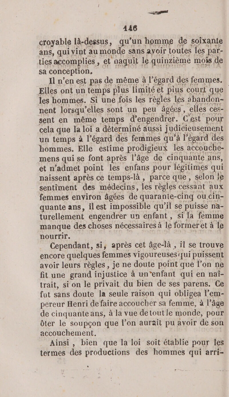 A3 «#3 sa conception. ” Il n’en est pas de même à l'égard des femmes. Elles ont un temps plus limité ét pius COUrt que. les hommes. Si une fois les règles les abandon- nent lorsqu’ elles sont un peu âgées, elles ces- sent en même temps d’engendrer. C'est pour cela que la loi a déterminé aussi judicieusement un temps à l'égard des femmes qu'à l’égard des hommes. Elle estime prodigieux les. accouche- mens qui se font après l’âge de cinquante ans, et n'admet point les enfans pour légitimes qui naissent après ce temps-là, parce que, selon ie sentiment des médecins, les règles cessant aux femmes environ âgées de quarante-cinq ou cin- quante ans, ilest impossible qu'il se puisse na- turellement engendrer un enfant , si la femme manque des choses nécessaires à le former et à le nourrir. Cependant, si, après cet âge-là , il se trouve encore quelques femmes vigoureuses qui puissent avoir leurs règles , je ne doute point que l’on ne fit une grand injustice à un‘enfant qui en naî- trait, si on le privait du bien de ses parens. Ce fut sans doute la seule raison qui obligea l’em- pereur Henri de faire accoucher sa femme, à l’âge de cinquante ans, à la vue detoutle monde, pour ôter le soupçon que l’on aurait pu avoir de son accouchement. Ainsi, bien que la loi soit établie pour les termes des productions des hommes qui arri- L