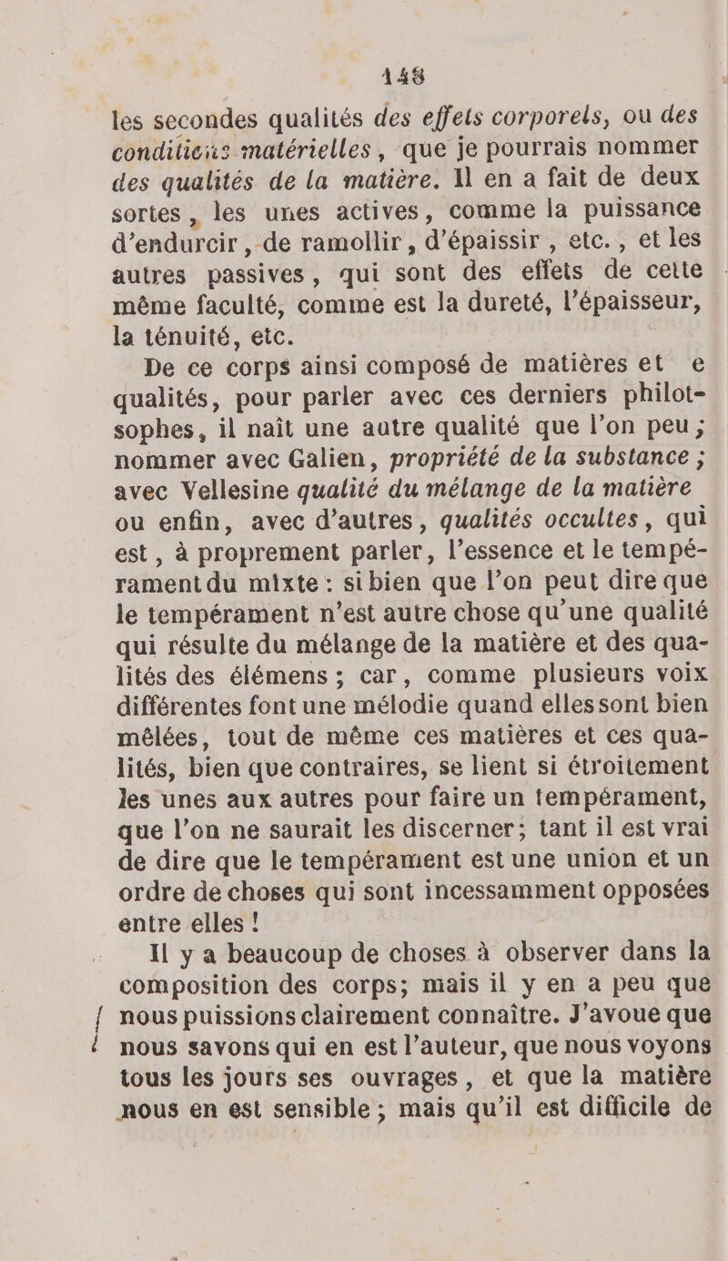 les secondes qualités des effets corporels, ou des condiliciz matérielles, que je pourrais nommer des qualités de la matière. 1 en a fait de deux sortes , les unes actives, comme la puissance d’endurcir , de ramollir , d’épaissir , etc., et les autres passives, qui sont des effets de cette même faculté, comme est la dureté, l’épaisseur, la ténuité, etc. De ce corps ainsi composé de matières et e qualités, pour parler avec ces derniers philot- sophes, il naît une autre qualité que l’on peu ; nommer avec Galien, propriété de la substance ; avec Vellesine qualité du mélange de la matière ou enfin, avec d’autres, qualités occultes, qui est, à proprement parler, l’essence et le tempé- rament du mixte : sibien que l’on peut dire que le tempérament n’est autre chose qu'une qualité qui résulte du mélange de la matière et des qua- lités des élémens ; car, comme plusieurs voix différentes font une mélodie quand ellessont bien mêlées, tout de même ces matières et ces qua- lités, bien que contraires, se lient si étroitement les unes aux autres pour faire un tempérament, que l’on ne saurait les discerner; tant il est vrai de dire que le tempérament est une union et un ordre de choses qui sont incessamment opposées entre elles ! Il y a beaucoup de choses à observer dans la composition des corps; mais il y en à peu que nous puissions clairement connaître. J'avoue que nous savons qui en est l’auteur, que nous voyons tous les jours ses ouvrages, et que la matière nous en est sensible ; mais qu’il est difficile de