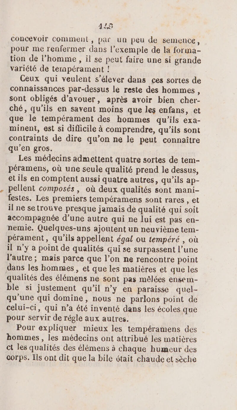 445 concevoir comment, par un peu de semence, pour me renfermer dans l’exemple de la forma- tion de l’homme , il se peut faire une si grande variété de ternpérament ! Ceux qui veulent s'élever dans ces sortes de connaissances par-dessus le reste des hommes, sont obligés d’avouer, après avoir bien cher- ché, qu’ils en savent moins que les enfans, et que le tempérament des hommes qu’ils exa- minent, est si difficile à comprendre, qu’ils sont contraints de dire qu’on ne le peut connaître qu’en gros. Les médecins admettent quatre sortes de tem- péramens, où une seule qualité prend le dessus, et ils en comptent aussi quatre autres, qu’ils ap- pellent composés, où deux qualités sont mani- festes. Les premiers tempéramens sont rares , et il ne se trouve presque jamais de qualité qui soit accompagnée d’une autre qui ne lui est pas en- nemie. Quelques-uns ajoutent un neuvième tem- pérament, qu’ils appellent égal ou tempéré , où il n’y a point de qualités qui se surpassent l’une l'autre ; mais parce que l’on ne rencontre point dans les hommes, et que les matières et que les qualités des élémens ne sont pas mélées ensem- ble si justement qu’il n’y en paraisse quel- qu’une qui domine, nous ne parlons point de celui-ci, qui n’a été inventé dans les écoles que pour servir de régle aux autres. Pour expliquer mieux les tempéramens des hommes, les médecins ont attribué les matières ct les qualités des élémens à chaque humeur des corps. Ils ont dit que la bile était chaude et sèche