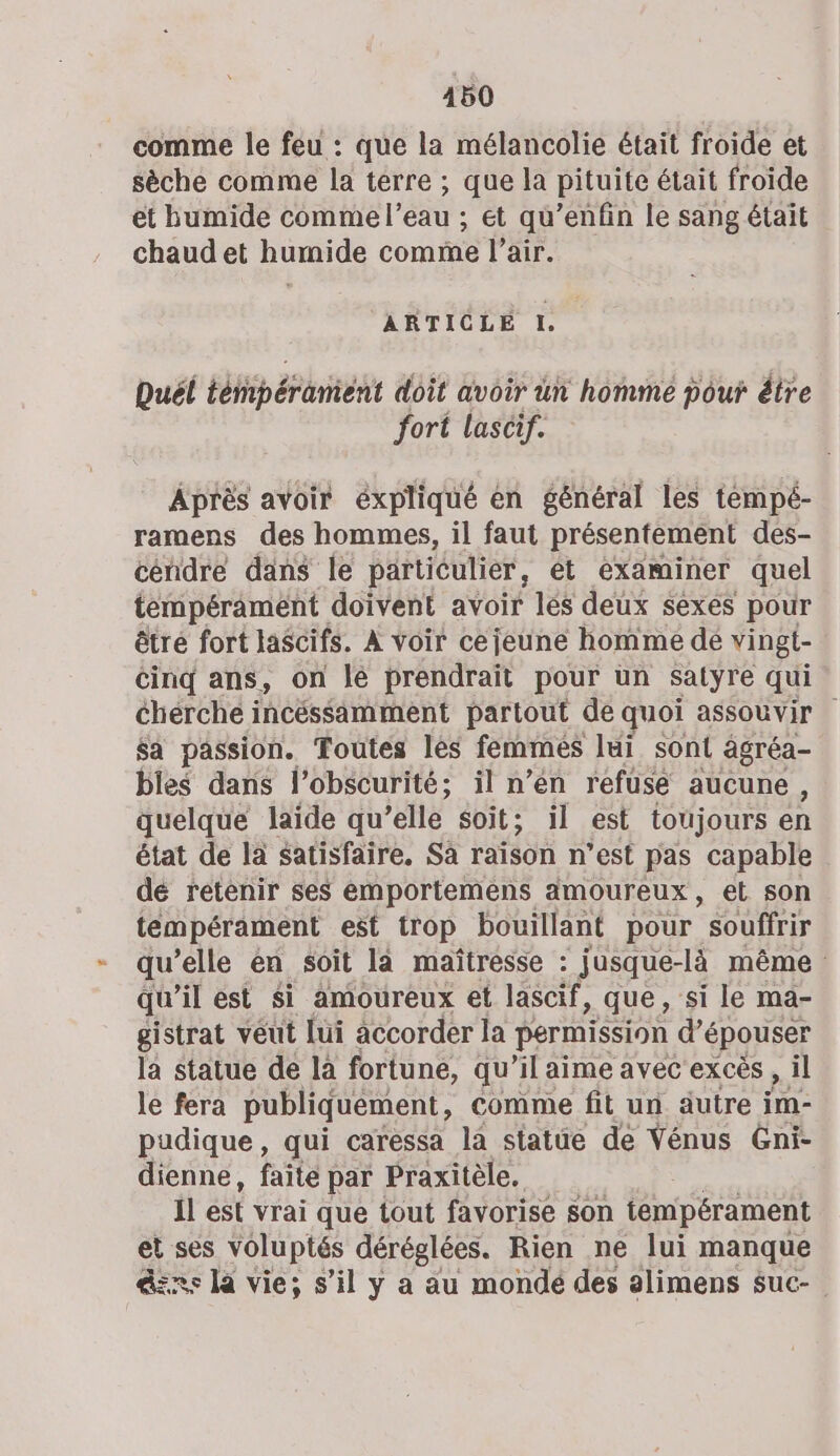 comme le feu : que la mélancolie était froide et sèche comme la terre ; que la pituite était froide et humide comme l’eau ; ét qu’enfin le sang était chaud et humide comme l'air. ARTICLE I, Duél téfipéranient doit avoir ün homme pour être fort lascif. Après avoir éxpliqué en général les tempé- ramens des hommes, il faut présentement des- céndre dans le particulier, ét examiner quel tempérament doivent avoir lés deux sexes pour êtré fort lascifs. À voir cejeune homme de vingt- cinq ans, on lé prendrait pour un Satyre qui cherche incéssamment partout de quoi assouvir $a passion. Toutes lès femmés lui sont agréa- bies dans l'obscurité; il n’en refuse aucune , quelque laide qu’elle soit; il est toujours en état de là satisfaire, Sa raison n’est pas capable dé retenir ses emportemens amoureux, et son tempérament est trop bouillant pour souffrir qu ’elle en soit la maïtresse : jusque-là même qu'il est si amoureux et lascif » que, si le ma- gistrat véut lui accorder la permission d’épouser la statue de la fortune, qu’il aime avec excès , il le fera publiquement, comme fit un autre ÿm- pudique, qui caressa la statue de Vénus Gni- dienne, faite par Praxitèle. Il est vrai que tout favorise son tempérament &amp; voluptés déréglées. Rien ne lui manque ns la vie; s’il y a au mondé des alimens suc-